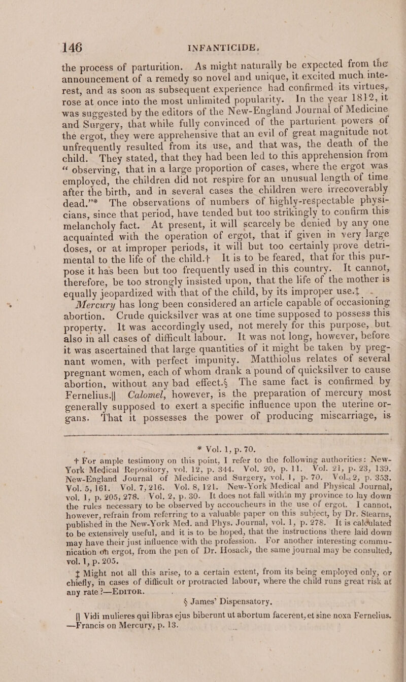 the process of parturition. As might naturally be expected from the announcement of a remedy so novel and unique, it excited much, inte- rest, and as soon as subsequent experience had confirmed its virtues, rose at once into the most unlimited popularity. In the year 1812, it was suggested by the editors of the New-England Journal of Medicine and Surgery, that while fully convinced of the parturient powers of the ergot, they were apprehensive that an evil of great magnitude not unfrequently resulted from its use, and that was, the death of the child. They stated, that they had been led to this apprehension from “ observing, that in a large proportion of cases, where the ergot was employed, the children did not respire for an unusual length of time after the birth, and in several cases the children were irrecoverably dead.”* The observations of numbers of highly-respectable physi- cians, since that period, have tended but too strikingly to confirm this melancholy fact. At present, it will scarcely be denied by any one acquainted with the operation of ergot, that if given in very large doses, or at improper periods, it will but too certainly prove detri- mental to the life of the child.+ It is to be feared, that for this pur- pose it has been but too frequently used in this country. It cannot, therefore, be too strongly insisted upon, that the life of the mother is equally jeopardized with that of the child, by its improper use.t Mercury has long been considered an article capable of occasioning abortion. Crude quicksilver was at one time supposed to possess this property. It was accordingly used, not merely for this purpose, but. also in all cases of difficult labour. It was not long, however, before it was ascertained that large quantities of it might be taken by preg- nant women, with perfect impunity. Matthiolus relates of several pregnant women, each of whom drank a pound of quicksilver to cause abortion, without any bad effect.§ The same fact is confirmed by Fernelius.|| Calomel, however, is the preparation of mercury most generally supposed to exert a specific influence upon the uterine or- gans. ‘That it possesses the power of producing miscarriage, 1s ‘ ! *Vol..1,.p. 20. + For ample testimony on this point, I refer to the following authorities: New- York Medical Repository, vol. 12, p. 344. Vol. 20, p. 11. Vol. 21, p. 23, 139. New-England Journal of Medicine and Surgery, vol. 1, p. 70. Vol.s2, p. 353. Vol. 5,161. Vol. 7,216. Vol. 8,121. New-York Medical and Physical Journal, vol. 1, p. 205, 278. . Vol. 2, p. 30. It does not fall within my province to lay down the rules necessary to be observed by accoucheurs in the use of ergot. I cannot, however, refrain from referring to a valuable paper on this subject, by Dr. Stearns published in the New-York Med. and Phys. Journal, vol. 1, p. 278. It is caldulated to be extensively useful, and it is to be hoped, that the instructions there laid down may have their just influence with the profession. For another interesting commu- nication oh ergot, from the pen of Dr. Hosack, the same journal may be consulted, vol. 1, p. 205. t Might not all this arise, toa certain extent, from its being employed only, or chiefly, in cases of difficult or protracted labour, where the child runs great risk at any rate ?—EDITOR. § James’ Dispensatory. {| Vidi mulieres qui Jibras ejus biberunt ut abortum facerent, et sine noxa Fernelius. —Francis on Mercury, p. 13.