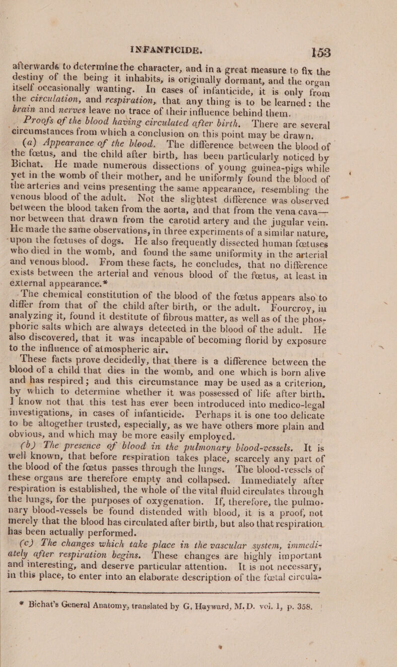 afterwards to determine the character, and ina great measure to fix the destiny of the being it inhabits, is originally dormant, and the organ itself occasionally wanting. In cases of infanticide, it is only from the circulation, and respiration, that any thing is to be learned: the brain and nerves leave no trace of their influence behind them. Proofs of the blood having circulated after birth. There are several circumstances from which a conclusion on this point may be drawn. (a) Appearance of the blood. The difference between the blood of the foetus, and the child after birth, has been particularly noticed by Bichat. He made numerous dissections of young guinea-pigs while yet in the womb of their mother, and he uniformly found the blood of the arteries and veins presenting the same appearance, resembling the venous blood of the adult. Not the slightest difference was observed between the blood taken from the aorta, and that from the vena cava— nor between that drawn from the carotid artery and the jugular vein. He made the same observations, in three experiments of a similar nature, ‘upon the foetuses of dogs. He also frequently dissected human foetuses who died in the womb, and found the same uniformity in the arterial and venous blood. From these facts, he concludes, that no difference exists between the arterial and venous blood of the foetus, at least in external appearance.* -The chemical constitution of the blood of the foetus appears also to differ from that of the child after birth, or the adult. Fourcroy, in analyzing it, found it destitute of fibrous matter, as well as of the phos- phoric salts which are always detected in the blood of the adult. He also discovered, that it was incapable of becoming florid by exposure to the influence of atmospheric air. These facts prove decidedly, that there is a difference between the blood of a child that dies in the womb, and one which is born alive and has respired; and this circumstance may be used as a criterion, by which to determine whether it was possessed of life after birth. I know not that this test has ever been introduced into medico-legal investigations, in cases of infanticide. Perhaps it is one too delicate to be altogether trusted, especially, as we have others more plain. and obvious, and which may be more easily employed. (6) The presence of blood in the pulmonary biood-vessels. It is well known, that before respiration takes place, scarcely any part of the blood of the feetus passes through the lungs. The blood-vessels of these organs are therefore empty and collapsed. Immediately after respiration is established, the whole of the vital fluid circulates through the lungs, for the purposes of oxygenation. If, therefore, the pulmo- nary blood-vessels be found distended with blood, it is a proof, not _ Merely that the blood has circulated after birth, but also that respiration. has been actually performed. (c) The changes which take place in the vascular system, immedi- ately after respiration begins. These changes are highly important and interesting, and deserve particular attention. It is not necessary, in this place, to enter into an elaborate description of the foetal circula- a TRIE eee aS canikcqpemaunngeprmneresoeencennes * Bichat’s General Anatomy, translated by G, Hayward, M.D. voi. 1, p. 358.