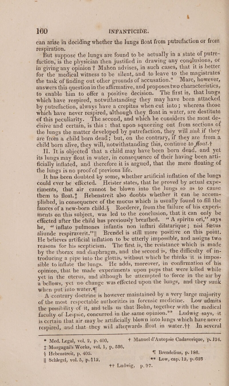 can atise in deciding whether the lungs float from putrefaction or from respiration. \ But suppose the lungs are found to be actually in a state of putre- faction, is the physician then justified in drawing any conglusions, or in giving any opinion ? Mahon advises, in such cases, that it is better for the medical witness to be silent, and to leave to the magistrates the task of finding out other grounds of accusation.* Marc, however, answers this question in the affirmative, and proposes two characteristics, to enable him to offer a positive decision. The first is, that lungs which have respired, notwithstanding they may have been attacked by putrefaction, always have a crepitus when cut into ; whereas those which have never respired, although they float in water, are destitute of this peculiarity. ‘The second, and which he considers the most de- cisive and certain, is this: that upon squeezing out from sections of the lungs the matter developed by putrefaction, they will sink if they are from a child born dead; but, on the contrary, if they are from a child born alive, they will, notwithstanding this, continue to float.t II. It.is objected that a child may have been born dead, and yet its lungs may float in water, in consequence of their having been arti- ficially inflated, and therefore it is argued, that the mere floating of the lungs is no proof of previous life. It has been doubted by some, whether artificial inflation of the lungs could ever be effected. Hleister states, that he proved by actual expe- riments, that air cannot be blown into the lungs so as to Cause them to float. Hebenstreit also doubts whether it can be accom- plished, in consequence of the mucus which is usually found to fill the fauces of a new-born child.§ Roederer, from the failure of his experi- ments on this subject, was led to the conclusion, that it can only be effected after the child has previously breathed. “ A spiritu ori,” says he, “inflato pulmones infantis non inflari dilatarique;. nisi foetus aliunde respiraverit.”’|| Brendel is still more ‘positive on this point. He believes artificial inflation to be utterly impossible, and assigns two reasons for his scepticism. The first is, the resistance which is made by the thorax and diaphragm, and the second is, the difficulty of in- troducing a pipe into the glottis, without which ‘he thinks it is impos- sible toinflate the Jungs. He adds, moreover, in confirmation of his ~ opinion, that he made experiments upon pups that were killed while yet in the uterus, and although he ‘attempted to ‘force in the air by a bellows, yet 00 change was effected upon the lungs, and they sunk when:put into water. A contrary doctrine is however maintained by a very large majority of the most respectable authorities in forensic medicine. Low admits the possibility of it, and tells us that Bohn, together with the medical faculty-of Leipsic, concurred in the same opinion.** Ludwig says, it is certain that air may be artificially blown into lungs which have never respired, and that they will afterwards float in water.t+ In several aan OnE nnn aaa * Med. Legal, vol. 2, p. 400. + Manuel d’Autopsie Cadaverique, p. 134. { Morgagni’s Works, vol, 1, p. 536. , § Hebenstreit, p. 405. | { Brendelius, p. 186. \| Schlegel, vol. 5, p.112. ** Low, cap. 12, p.623 . +t Ludwig, p.97.
