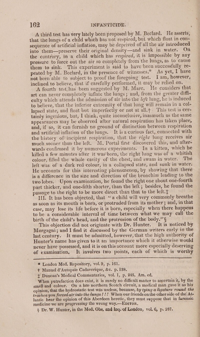 . A third test has very lately been proposed by M. Beclard. He asserts, that the lungs ofa child which has not respired, but which float in con- sequence of artificial inflation, may be deprived of all the air introduced into them—preserve their original density—and sink in water. On the contrary, in a child which has respired, it is impossible by any pressure to force out the air so completely from the lungs, as to cause them to sink. This experiment is said to have been successfully re- peated by M. Beclard, in the presence of witnesses.” As yet, I have not been able to subject to proof the foregoing test. I am, however, inclined to believe, that if carefully performed, it may be relied on. A fourth test,has been suggested by M. Mare. He considers that art can never completely inflate the lungs; and, from the greater diffi- culty which attends the admission of air into the left lung, he ts induced to believe, that the inferior extremity of that lung will remain in a col- lapsed state, and float but imperfectly or not at all.t. This test is cer- tainly ingenious, but, I think, quite inconclusive, inasmuch as the same appearances may be observed after natural respiration has taken place, and, if so, it can furnish no ground of distinction between respiration and artificial inflation of the lungs. It is a curious fact, connected with the history oftincipient. respiration, that the right lung receives air much sooner than the left. M. Portal first discovered this, and after- wards confirmed it by numerous experiments. In a kitten, which he killed a few minutes after it was'born, the right lung was of a whitish colour, filled the whole cavity of the chest, and swam in water. The left was of a dark red colour, in a collapsed state, and sunk in water. He accounts for this interesting phenomenon, by showing that there is a difference in the size and direction of the bronchie leading to the two lobes. ‘Upon examination, he found the right one about one-fourth part thicker, and one-fifth shorter, than the left ; besides, he found the passage to the right to be more direct than that to the left.{ III. It has been objected, that “a child will very commonly breathe as soon as its mouth is born, or protruded from its mother ; and, in that case, may lose its life before it is born, especially when there happens to be a considerable interval of time between what we may call the birth of the child’s head, and the protrusion of the body.”’§ This objection did not originate with Dr. Hunter. It is noticed by Morgagni; and I find it discussed by the German writers early in the last century. It must be admitted, however, that the high authority of Hunter’s name has given to it an importance which it otherwise would never have possessed, and it is on this account more especially deserving of examination, It involves two points, each of which is worthy palace TCL EEC Dee - * London Med. Repository, vol.9, p. 161. ¢* Manuel d’Autopsie Cadaverique, &amp;c. p. 138. + Duncan’s Medical Commentaries, vol. 1, p, 245, Am. ed. When putrefaction does exist, it is surely no difficult matter to ascertain it, by the smell and colour. On a late northern Scotch circuit, a medical man gave it as his opinion, that the hydrostatic test was useless, because, by tying a ligature round the trachea you forced air into the lungs!!! When our friends on the other side of the’ At- lantic hear the opinion of this Aberdeen heretic, they must suppose that in ferensic medicine we are progressing the wrong way.—EpITor, § Dr. W. Hunter, in the Med. Obs, and Inq. of London, vol. 6, p. 287.
