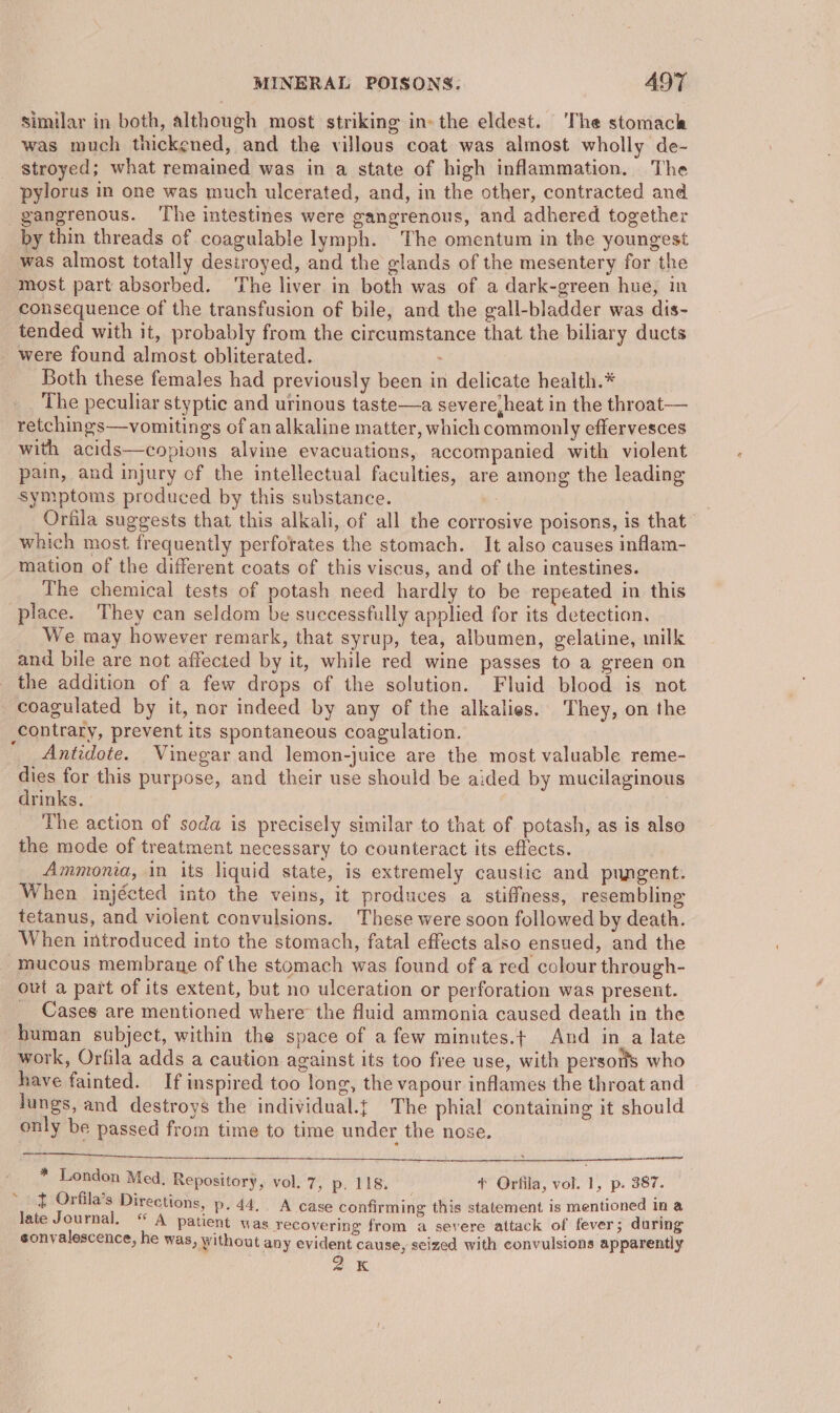 similar in both, although most striking in» the eldest. The stomach was much thickened, and the villous coat was almost wholly de- stroyed; what remained was in a state of high inflammation. The pylorus in one was much ulcerated, and, in the other, contracted and gangrenous. The intestines were gangrenous, and adhered together by thin threads of coagulable lymph. The omentum in the youngest was almost totally destroyed, and the glands of the mesentery for the most part absorbed. ‘The liver in both was of a dark-green hue, in consequence of the transfusion of bile, and the gall-bladder was dis- tended with it, probably from the circumstance that the biliary ducts were found almost obliterated. . Both these females had previously been in delicate health.* The peculiar styptic and urinous taste—a severe heat in the throat— retchings—vomitings of an alkaline matter, which commonly effervesces with acids—copions alvine evacuations, accompanied with violent pain, and injury of the intellectual faculties, are among the leading symptoms produced by this substance. Orfila suggests that this alkali, of all the corrosive poisons, is that which most frequently perforates the stomach. It also causes inflam- mation of the different coats of this viscus, and of the intestines. The chemical tests of potash need hardly to be repeated in this place. They can seldom be successfully applied for its detection. We may however remark, that syrup, tea, albumen, gelatine, milk and bile are not affected by it, while red wine passes to a green on the addition of a few drops of the solution. Fluid blood is not coagulated by it, nor indeed by any of the alkalies. They, on the contrary, prevent its spontaneous coagulation. __ Antidote. Vinegar and lemon-juice are the most valuable reme- dies for this purpose, and their use should be aided by mucilaginous drinks, The action of soda is precisely similar to that of potash, as is also the mode of treatment necessary to counteract its effects. Ammonia, in its liquid state, is extremely caustic and pungent. When injécted into the veins, it produces a stiffness, resembling tetanus, and violent convulsions. These were soon followed by death. When introduced into the stomach, fatal effects also ensued, and the - mucous membrane of the stomach was found of a red colour through- out a part of its extent, but no ulceration or perforation was present. _ Cases are mentioned where the fluid ammonia caused death in the human subject, within the space of a few minutes.t And in a late work, Orfila adds a caution against its too free use, with persons who have fainted. If inspired too long, the vapour inflames the throat and lungs, and destroys the individual.t The phial containing it should only be passed from time to time under the nose. * London Med, Repository, vol. 7, p, 118. * Orfila, vol. 1, p. 387. t Orfila’s Directions, p. 44. A case confirming this statement is mentioned in a late Journal. “ A patient was recovering from a severe attack of fever; during sonvalescence, he was » Without any evident cause, seized with convulsions apparently 2k ~