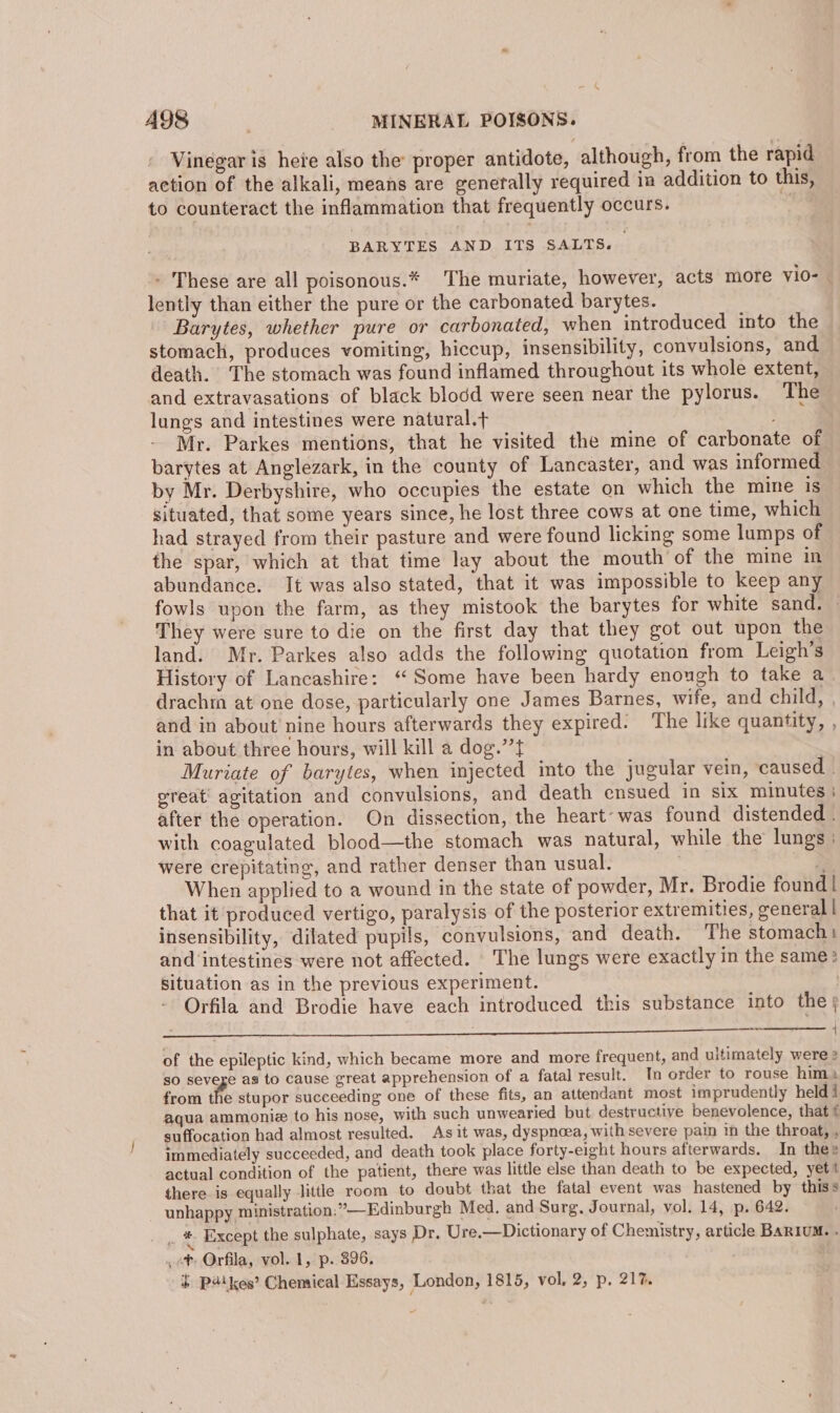 Vinegar is here also the proper antidote, although, from the rapid action of the alkali, means are generally required in addition to this, to counteract the inflammation that frequently occurs. . BARYTES AND ITS SALTS. - These are all poisonous.* The muriate, however, acts more Vvi0- | lently than either the pure or the carbonated barytes. Barytes, whether pure or carbonated, when introduced into the stomach, produces vomiting, hiccup, insensibility, convulsions, and death. The stomach was found inflamed throughout its whole extent, and extravasations of black blodd were seen near the pylorus. The lungs and intestines were natural.t Mr. Parkes mentions, that he visited the mine of carbonate of barytes at Anglezark, in the county of Lancaster, and was informed by Mr. Derbyshire, who occupies the estate on which the mine is situated, that some years since, he lost three cows at one time, which had strayed from their pasture and were found licking some lumps of the spar, which at that time lay about the mouth of the mine in abundance. It was also stated, that it was impossible to keep any fowls upon the farm, as they mistook the barytes for white sand. — They were sure to die on the first day that they got out upon the land. Mr. Parkes also adds the following quotation from Leigh’s History of Lancashire: “Some have been hardy enough to take a drachra at one dose, particularly one James Barnes, wife, and child, , and in about nine hours afterwards they expired. The like quantity, , in about three hours, will kill a dog.’’t Muriate of barytes, when injected into the jugular vein, caused . great’ agitation and convulsions, and death ensued in six minutes; after the operation. On dissection, the heart: was found distended . with coagulated blood—the stomach was natural, while the lungs were crepitating, and rather denser than usual. . z When applied to a wound in the state of powder, Mr. Brodie found! that it produced vertigo, paralysis of the posterior extremities, general | insensibility, dilated pupils, convulsions, and death. The stomach: and intestines were not affected. The lungs were exactly in the same: situation as in the previous experiment. Orfila and Brodie have each introduced this substance into the | Deca aL aE SA REV eh a a a A ea RE RE Se { of the epileptic kind, which became more and more frequent, and ultimately were 2 so severe as to cause great apprehension of a fatal result. In order to rouse him; from the stupor succeeding one of these fits, an attendant most imprudently held i aqua ammonie to his nose, with such unwearied but destructive benevolence, that ¢ suffocation had almost resulted. As it was, dyspnoea, with severe pain in the throat, , immediately succeeded, and death took place forty-eight hours afterwards. In thee actual condition of the patient, there was little else than death to be expected, yet! there is equally little room to doubt that the fatal event was hastened by thiss - unhappy ministration;”—Edinburgh Med. and Surg. Journal, vol. 14, p. 642. . * Except the sulphate, says Dr. Ure.—Dictionary of Chemistry, article BARIUM. . , ot Orfila, vol. 1, p. 396. + P4\ kes’ Chemical Essays, London, 1815, vol, 2,’p. 21%