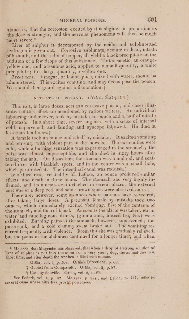 ‘stance is, that the corrosion excited by it is slighter in propcrtion as the dose is stronger, and the nervous phenomena will then be much ‘more severe.* Liver of sulphur is deeomposed by the acids, and sulphuretted hydrogen is given out. Corrosive sublimate, acetate of lead, nitrate of bismuth, and the salts of copper, all yield a black precipitate on the addition of a few drops of this substance. ‘Tartar emetic, an orange- yellow one, and arsenious acid, applied to a small quantity, a white precipitate; toa large quantity, a yellow one. Treatment. Vinegar, or lemon-juice, mixed with water, should be administered. This excites vomiting, and may decompose the poison. We should then guard against inflammation. t NITRATE OF PoTASH. (Nitre, Salé-petre.) This salt, in large doses, acts as a corrosive poison, and cases illus- trative of this effect are mentioned by various writers. An individual labouring under fever, took by mistake an ounce and a half of nitrate of potash. Inashort time, severe anguish, with a sense of internal cold, supervened, and fainting and syncope followed. He died in less than ten hours.{ A female took an ounce and ahalf by mistake. It excited vomiting and purging, with violent pain in the bowels, The extremities were cold, while a burning sensation was experienced in the stomach ; the pulse was almost imperceptible, and she died in sixty hours. after taking the salt. On dissection, the stomach was found red, and scat- tered over with blackish -spots, and in the centre was a small hole, which perforated it. The intestinal canal was reddish.§ In a third case, related by M. Laflize, an ounce produced similar effects, and death in three hours. The stomach was very highly in- flamed, and its mucous coat detached in several places ; the external coat was of a deep red, and some brown spots were observed on it.|| _ There are, however, some instances where patients have recovered, after taking large doses. A pregnant female by mistake took two ounces, which immediately excited vomiting, first of the contents of the stomach, and then of blood. As soonas the alarm was taken, warm water ‘and mucilaginous drinks, (gum arabic, linseed tea, &amp;c.) were exhibited. Burning pains at the stomach, however, supervened ; the pulse sunk, and a cold clammy sweat broke out. ‘The vomiting re- curred frequently with violence. From this she was gradually relieved, but the pains in the abdomen continued for a longer time’; and when _* He adds, that Magendie has observed, that when a drop of a strong solution of liver of sulphur is put into the mouth of a very young dog, the animal dies in &amp; short time, and after death the trachea is filled with mucus. ; + Orfila, vol. 1, p. 508. Orfila’s Directions, p. 68. ~ Quoted from Comparetti, Orfila, vol. 2, p. 87. ! § Case by Souville. Orfila, vol. 2, p. 87. (| See Foderé, vol. 4, p. 82. Metzger, p. 385; and Belloc, p. 141, refer to several cases where nitre has provgd poisoneus,