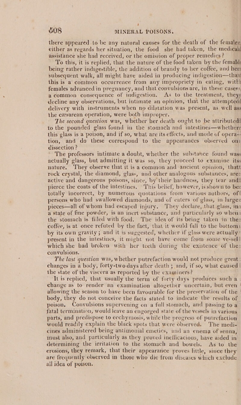 ) 508 MINERAL POISONS. there appeared to be any natural causes for the death of the femalee either as regards her situation, the food she bad taken, the medical assistance she had received, or the omiszion of proper remedies ? To this, it is replied, that the nature of the food taken by the femald being rather indigestible, the addition of brandy to her coffee, and herr subsequent walk, all might have aided in producing indigestion—thanl this is a common occurrence from any impropriety in eating, with) females advanced in pregnancy, and that convulsions are, in these casess a common consequence of indigestion, As to the treatment, theyy decline any observations, but intimate an opinion, that the attemptedd delivery with instruments when no dilatation was present, as well ass the czesarean operation, were both improper. The second question was, whether her death ought to be attributed to the pounded glass found in the stomach and intestines—whetherr this glass is a poison, and if so, what are its effects, and mode of opera-- tion, and do these correspond to the appearances observed oni dissection ? | ' The professors intimate a doubt, whether the substance found wass actually glass, but admitting it was so, they proceed to examine itss nature. ‘They observe that it is a common and ancient opinion, thatt rock crystal, the diamond, glass, and other analogous substances, ares active and dangerous poisons, since, by their hardness, they tear andl pierce the coats of the intestines. This belief, however, is shown to bee totally incorrect, by numerous quotations from various authors, off persons who bad swallowed diamonds, and of eaters of glass, in largee pieces—all of whom had escaped injury. They declare, that glass, tna a state of fine powder, is an inert substance, and particularly so when) the stomach is filled with food. The idea of its being taken in the coffee, is at once refuted by the fact, that it would fall to the bottom) by its own gravity; and it is suggested, whether if glass were actually” present in the intestines, it might not have come from some vessel] which she had broken with her teeth during the existence of the: convulsions. | The last question was, whether putrefaction would not produce great: changes in a body, forty-two days after death ; and, if so, what caused | the state of the viscera as reported by the examiners? It is replied, that usually the term of forty days produces such a | change as to render an examination altogether uncertain, but even | allowing the season to have been favourable for the preservation of the | body, they do not conceive the facts stated to indicate the results of poison. Convulsions supervening on a full stomach, and passing toa fatal termination, would leave an engorged state of the vessels in various parts, and predispose to ecchymosis, while the progress of putrefaction would readily explain the black spots that were observed. The medi- cines administered being antimonial emetics, and an enema of senna, must also, and particularly as they proved ineificacious, have aided in determining the irritation to the stomach and bowels. As to the erosions, they remark, that their appearance proves little, since they are frequently observed in those who die from diseases which exclude all idea of poison.