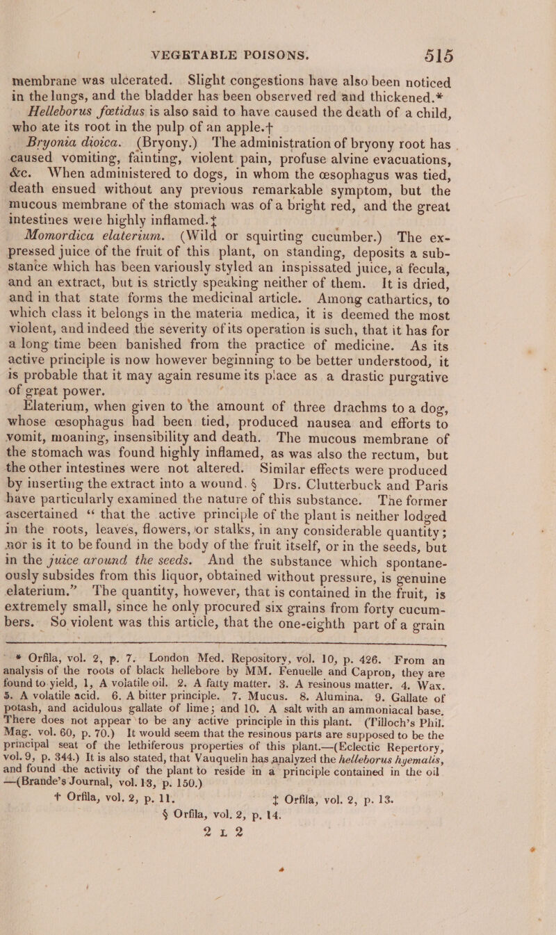 membrane was ulcerated. Slight congestions have also been noticed in the lungs, and the bladder has been observed red and thickened.* Helleborus feetidus is also said to have caused the death of a child, who ate its root in the pulp of an apple.t Bryonia dioica. (Bryony.) The administration of bryony root has | caused vomiting, fainting, violent pain, profuse alvine evacuations, &amp;c. When administered to dogs, in whom the esophagus was tied, death ensued without any previous remarkable symptom, but the mucous membrane of the stomach was of a bright red, and the great intestines were highly inflamed.t Momordica elaterium. (Wild or squirting cucumber.) The ex- pressed juice of the fruit of this plant, on standing, deposits a sub- stance which has been variously styled an inspissated juice, a fecula, and an extract, but is strictly speaking neither of them. It is dried, and in that state forms the medicinal article. Among cathartics, to which class it belongs in the materia medica, it is deemed the most violent, and indeed the severity of its operation is such, that it has for along time been banished from the practice of medicine. As its active principle is now however beginning to be better understood, it is probable that it may again resume its piace as a drastic purgative of great power. ‘ Elaterium, when given to the amount of three drachms toa dog, whose cesophagus had been tied, produced nausea and efforts to vomit, moaning, insensibility and death. The mucous membrane of the stomach was found highly inflamed, as was also the rectum, but the other intestines were not altered. Similar effects were produced by inserting the extract into a wound. § Drs. Clutterbuck and Paris have particularly examined the nature of this substance. The former ascertained ‘ that the active principle of the plant is neither lodged in the roots, leaves, flowers, or stalks, in any considerable quantity ; nor is it to be found in the body of the fruit itself, or in the seeds, but in the juzce around the seeds. And the substance which spontane- ously subsides from this liquor, obtained without pressure, is genuine elaterium.” The quantity, however, that is contained in the fruit, is extremely small, since he only procured six grains from forty cucum- bers. So violent was this article, that the one-eighth part of a grain SR ae a aaa &gt; | BRET RETA ERED Gt 7 Pa ae a RT ITS re Ie Oa a a - * Orfila, vol. 2, p. 7. London Med. Repository, vol. 10, p. 426. From an analysis of the roots of black hellebore by MM. Fenuelle and Capron, they are found to yield, 1, A volatile oil. 2. A fatty matter. 3. A resinous matter. 4, Wax. 5. A volatile acid. 6. A bitter principle. 7. Mucus. 8. Alumina. 9. Gallate of potash, and acidulous gallate of lime; and 10. A salt with an ammoniacal base. There does not appear ‘to be any active principle in this plant. (Tilloch’s Phil. Mag. vol. 60, p. 70.) 1t would seem that the resinous parts are supposed to be the principal seat of the lethiferous properties of this plant.—(Eclectic Repertory, vol. 9, p. 344.) It is also stated, that Vauquelin has analyzed the helleborus hyemaiis, and found the activity of the plant to reside in a principle contained in the oil —(Brande’s Journal, vol. 13, p. 150.) | + Orfila, vol. 2, p. 11. { Orfila, vol. 2, p. 13. f § Orfila, vol. 2, p. 14. 2242