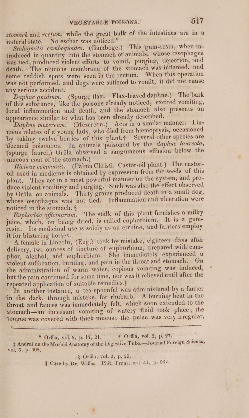 stomach and rectum, while the great bulk of the intestines are in a natural state. No eschar was noticed.* Stalagmitis cambogivides. (Gamboge.) ‘This oum-resin, when in- troduced in quantity into the stomach of animals, whose oesophagus was tied, produced violent efforts to vomit, purging, dejection, and death. The mucous membrane of the stomach was inflamed, and some reddish spots were seen in the rectum. When this operation was not performed, and dogs were suffered to vomit, it did not cause - any serious accident. _ Daphne gnidium. (Spurge flax. Flax-leaved daphne.) The bark of this substance, like the poisons already noticed, excited vomiting, local inflammation and death, and the stomach also presents an appearance similar to what has been already described. Daphne mezereum. (Mezereon.) Acts in a similar manner. Lin- neeus relates of a young lady, who died from hemoptysis, occasioned by taking twelve berries of this’ plant.t Several other species are deemed poisonous. In animals ‘poisoned by the daphne laureola, (spurge laurel,) Orfila observed a sanguineous effusion below the -mucous coat of the stomach.{ Ricinus communis. (Palma Christi. Castor-oil plant.) The castor- _ oil used in medicine is obtained by expression from the seeds of this plant. They act in a most powerful manner on the system; and pro- duce violent vomiting and purging. Such was also the effect observed by Orfila on animals. Thirty grains produced death in a small dog, whose oesophagus was not tied. Inflammation and ulceration were noticed in the stomach. § - Euphorbia officinarum. The stalk of this plant furnishes a milky juice, which, on bemg dried, is called euphorbium. It is a gum- resin. Its medicinal use is solely as an errhine, and farriers employ it for blistering horses. | | de A female in Lincoln, (Eng.) took by mistake, eighteen days after delivery, two ounces of tincture of euphorbium, prepared with cam+ phor, alcohol, and euphorbium. She immediately experienced a violent suffocation, burning, and pain in the throat and stomach. On the administration of warm water, copious vomiting was induced, but the pain continued for some time, nor was it relieved until after the repeated application of suitable remedies. | ~ Tn another instance, a tea-spoonful was administered by a farrier in the dark, through mistake, for rhubarb. A burning heat in the throat and fauces was immediately felt, which soon extended to the stomach—an incessant vomiting of watery fluid took place; the tongue was covered with thick mucus; the pulse was very irregular, ‘ | a * Orfila, vol. 2, p..17, 21. * Orfila, vol. 2, p. 27. { Andral on the Morbid Anatomy of the Digestive Tube.—Journal Foreign Science, vol, 3, p. 402. § Orfila, vol. 2, p..29. _ |] Case by Dr. Willis, Phil, Trans, vol 51, p- 662.