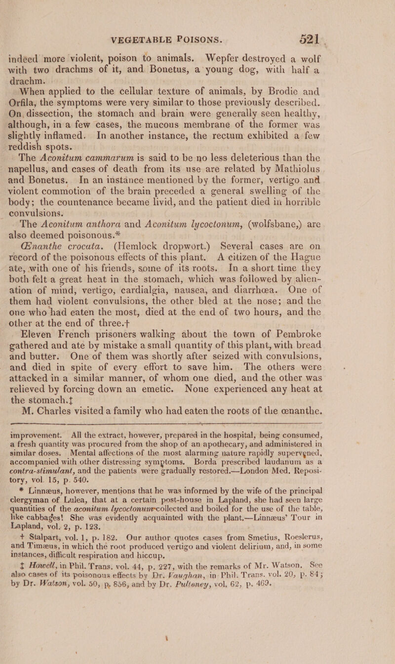 indeed more violent, poison to animals. Wepfer destroyed a wolf with two drachms of it, and Bonetus, a’ young dog, with half a _ drachm. | . When applied to the cellular texture of animals, by Brodie and Orfila, the symptoms were very similar to those previously described. On, dissection, the stomach and brain were generally seen healthy, although, ina few cases, the mucous membrane of the former was slightly inflamed. In another instance, the rectum exhibited a few reddish spots. : The Aconitum cammarum is said to be no less deleterious than the napellus, and cases of death from its use are related by Mathiolus and Bonetus. In an instance mentioned by the former, vertigo and violent commotion of the brain preceded a general swelling of the body; the countenance became livid, and the patient died in horrible — convulsions. The Aconitum anthora and Aconitum lycoctonum, (wolfsbane,) are also deemed poisonous.* _ Ginanthe crocata. (Hemlock dropwort.) Several cases are on record of the poisonous effects of this plant. A citizen of the Hague ate, with one of his friends, some of its roots. In a short time they both felt a great heat in the stomach, which was followed by alien- ation of mind, vertigo, cardialgia, nausea, and diarrhea. One of them had violent convulsions, the other bled at the nose; and the one who had eaten the most, died at the end of two hours, and the other at the end of three.t . Eleven French prisoners walking about the town of Pembroke gathered and ate by mistake asmall quantity of this plant, with bread and butter. One of them was shortly after seized with convulsions, and died in spite of every effort to save him. The others were attacked in a similar manner, of whom one died, and the other was relieved by forcing down an emetic. None experienced any heat at the stomach.t | . M. Charles visited a family who had eaten the roots of tlie cenanthe. improvement. All the extract, however, prepared in the hospital, being consumed, a fresh quantity was procured from the shop of an apothecary, and administered in similar doses. Mental affections of the most alarming nature rapidly supervgned, accompanied with other distressing symptoms. Borda prescribed laudanum as a contra-stimulant, and the patients were gradually restored.—London Med. Reposi- tory, vol. 15, p. 540. ; * Linnzeus, however, mentions that he was informed by the wife of the principal clergyman of Lulea, that at a certain post-house in Lapland, she had seen large quantities of the aconitum lycoctonumecollected and boiled for the use of the table, hike cabbages! She was evidently acquainted with the plant.—Linnzus’ Tour in Lapland, vol. 2, p. 123. + Stalpart, vol. 1, p.182. Our author quotes cases from Smetius, Roeslerus, and Timzus, in which the root produced vertigo and violent delirium, and, in some instances, difficult respiration and hiccup. { Howell, in Phil. Trans. vol. 44, p. 227, with the remarks of Mr. Watson. See also cases of its poisonous effects by Dr. Vaughan, in: Phil. Trans. vol. 20, p. 845 by Dr. Watson, vol. 50, p, 856, and by Dr. Pulteney, vol, 62, p. 49.