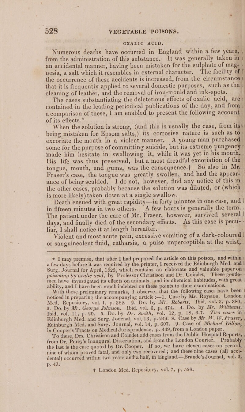 OXALIC ACID. Numerous deaths have occurred in England within a few years, , from the administration of this substance. It was generally taken in \ an accidental manner, having been mistaken for the sulphate of mag- nesia, a salt which it resembles in external character. ‘The facility of T the occurrence of these accidents is increased, from the circumstance} that it is frequently applied to several domestic purposes, such as the» cleaning of leather, and the removal of iron-mould and ink-spots, The cases substantiating the deleterious effects of oxalic acid, are contained in the leading periodical publications of the day, and from. a comparison of these, I am enabled to present the following account of its effects * When the solution is strong, (and this is usually the case, from its) being mistaken for Epsom salts,) its corrosive nature is such as to) excoriate the mouth in a violent manner. A young man purchased . some for the purpose of committing suicide, but its extreme pungency ' made him hesitate in swallowing it, while it was yet in his mouth, . His life was thus preserved, but a most dreadful excoriation of the tongue, mouth, and gums, was the consequence.t So also in Mr.. Fraser’s case, the tongue was greatly swollen, and had the appear- » ance of being scalded. 1 donot, however, find any notice of this in - the other cases, probably because the solution was diluted, or (which . is more likely) taken down at a single swallow. Death ensued with great rapidity —in forty minutes in one case, and | in fifteen minutes in two others. A few hours is generally the term. . The patient under the care of Mr. Fraser, however, survived several | days, and finally died of the secondary effects. As this case is pecu-- liar, I shall notice it at length hereafter. ¥ ; Violent and most acute pain, excessive vomiting of a dark-coloured | or sanguineclent fluid, catharsis, a pulse imperceptible at the wrist, * J may premise, that after I had prepared the article on this poison, and within | a few days before it was required by the printer, I received the Edinburgh Med. and | Surg. Journal for April, 1823, which contains an elaborate and valuable paper on) poisoning by ovalic acid, by Professor Christison and Dr. Coindet. These gentle- - men have investigated its effects on animals, and its chemical habitudes, with great | ability, and I have been much indebted on these points to their examinations. With these preliminary remarks, I observe, that the following cases have been | noticed in preparing the accompanying article :—1. Case by Mr. Royston. London } Med, Repository, vol. 1, p. 88%. % Do. by Mr. Roberts. Ibid. vol. 3, p. 380, . 3. Do. by Mr. George Johnson. Ibid. vol. 6, p. 474. 4. Do. by Mr. Williams. . Ibid, vol. 11, p. 20. 5. Do. by Dr. Smith, vol. 12, p. 18, 6-7. Two cases in \ Edinburgh Med, and Surg. Journal, vol. 13, p. 249. 8. Case by Mr. WW, W. Fraser, , Edinburgh Med. and Surg. Journal, vol. 14, p. 607. 9. Case of Michael Dillon, , in Cooper’s Tracts on Medical Jurisprudence, p. 449, from a London paper. To these, Drs. Christison and Coindet add cases from the Dublin Hospital Reports, , from Dr, Perey’s Inaugural Dissertation, and from the London Courier. Probably the last is the case quoted by Dr. Cooper. If so, we have eleven cases on record, | nine of whom proved fatal, and only two recovered; and these nine cases (all acci-~ dental) occurred within two years and’a half, in England.—Brande’s Journal, vol. 3, p. 49. ¢ London Med. Repository, vol. 7, p. 526.