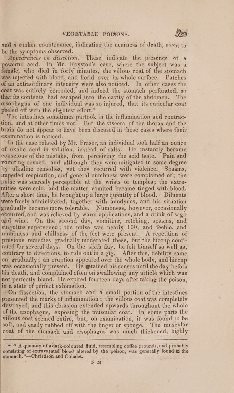 anid a gtinken countenance, indicating the nearness of death, scem to be the symptoms observed. ‘Appearances on dissection. These indicate the presence of a powerful acid. In Mr. Royston’s case, where the subject was a female, who died in forty minutes, the villous coat of the stomach was injected with blood, and florid over its whole surface. Patches of an extraordinary intensity were also noticed. In other cases the coat was entirely corroded, and indeed the stomach perforated, so that its contents had escaped into the cavity of the abdomen. The esophagus of one individual was so fufiited: that its cuticular coat peeled off with the slightest effort.* The intestines sometimes partook in the inflammation and contrac- tion, and at other times not. But the viscera of the thorax and the brain do not appear to have been diseased in those cases where their examination is noticed. In the case related by Mr. Fraser, an individual took half an ounce of oxalic acid in solution, instead of salts. He instantly became conscious of the mistake, from perceiving the acid taste. “Pain and vomiting ensued, and although they were mitigated in some degree by alkaline remedias, yet they recurred with violence. Spasms, impeded respiration, and general numbness were complained of; the pulse was scarcely perceptible at the wrists or temples; the extre- mities were cold, and the matter vomited became tinged with blood. After a short time, he brought up a large quantity of blood. - Diluents were freely administered, together with anodynes, and his situation gradually became more tolerable. Numbness, however, occasionally occurred, and was relieved by warm applications, and a drink of sago and wine. On the second day, vomiting, retching, spasms, and singultus supervened; the pulse was nearly 100, and feeble, and numbness and chillness of the feet were present. A repetition of previous remedies gradually moderated these, but the hiccup conti- nued for several days. On the sixth day, he felt himself so well as, contrary to directions, to ride outin agig. After this, debility came on gradually; an eruption appeared over the whole body, and hiccup was occasionally present. He gtained his senses until the day before his death, and complained often on swallowing any article which was not perfectl bland. He expired fourteen days after taking the poison, in a state of perfect exhaustion. “On dissection, the stomach and a small portion of the intestines presented the marks of inflammation :. the villous coat was completely destroyed, and this abrasion extended upwards throughout the whole of the esophagus, exposing the muscular coat. In some parts the villous coat seemed entire, but, on examination, it was found to be soft, and easily rubbed off with the finger or sponge. The muscular coat of the stomach and oesophagus was much thickened, highly “* © A quantity of a dark-coloured fluid, resembling coffee-grounds, and probably consisting of extravasated’ blood altered by the poison, was generally found in the stomach. ”—Christison and Coindet.