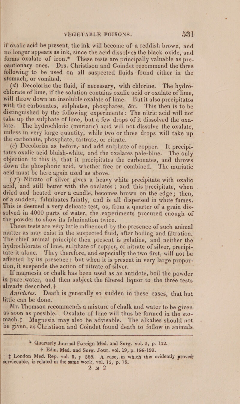 if oxalic acid be present, the ink will become of: a reddish brown, and no longer appears as ink, since the acid dissolves the black oxide, and forms oxalate of iron.* These tests are principally valuable as pre- cautionary ones. Drs. Christison and Coindet recommend the three following to be used on all suspected fluids found either in the _ stomach, or vomited. (2) Decolorize the fluid, if necessary, with chlorine. The hydro- chlorate of lime, if the solution contains oxalic acid or oxalate of lime, will throw down an insoluble oxalate of lime. Butit also precipitates with the carbonates, sulphates, phosphates, &amp;c. This then is to be distinguished by the following experiments: The nitric acid will not take up the sulphate of lime, but a few drops of it dissolved the oxa- late. The hydrochloric (muriatic) acid will not dissolve the oxalate, unless in very large quantity, while two or three drops will take up | the carbonate, phosphate, tartrate, or citrate. _ (e) Decolorize as before, and add sulphate of copper. It precipi- tates oxalic acid bluish-white, and the oxalates pale-blue. The only objection io this is, that it precipitates the carbonates, and throws down the phosphoric acid, whether free or combined. The muriatic acid must be here again used as above. (f) Nitrate of silver gives a heavy white precipitate with oxalic acid, and still better with the oxalates ; and this precipitate, when | dried and heated over a candle, becomes brown on the edge; then, of a sudden, fulminates faintly, and is all dispersed in white fumes. This is deemed a very delicate test, as, from a quarter of a grain dis- solved in 4000 parts of water, the experiments procured enough of the powder to show its fulmination twice. _ These tests are very little influenced by the presence of such animal matter as may exist in the suspected fluid, after boiling and filtration. The chief animal principle then present is gelatine, and neither the hydrochlorate of lime, sulphate of copper, or nitrate of silver, precipi- tate it alone. They therefore, and especially the two first, will not be affected by its presence; but when it is present in very large propor- tion, it suspends the action of nitrate of silver. __ If magnesia or chalk has been used as an antidote, boil the powder in pure water, and then subject the filtered liquor to the three tests already described. +t ; | _ Antidotes. Death is generally so sudden in these cases, that but little can be done. | _. Mr. Thomson recommends a mixture of chalk and water to be given. as soon as possible. . Oxalate of lime will thus be formed in the sto- mach.t Magnesia may also be advisable. The alkalies should not be given, as Christison and Coindet found death to follow in animals * Quarterly Journal Foreign Med, and Surg. vol. 5, p. 152. + Edin. Med. and Surg. Jour. vol. 19, p.. 198-199. t London Med. Rep. vol. 3, p 388. A case, in which this evidently proved serviceable, is related in the same work, wpe 12, p. 18,