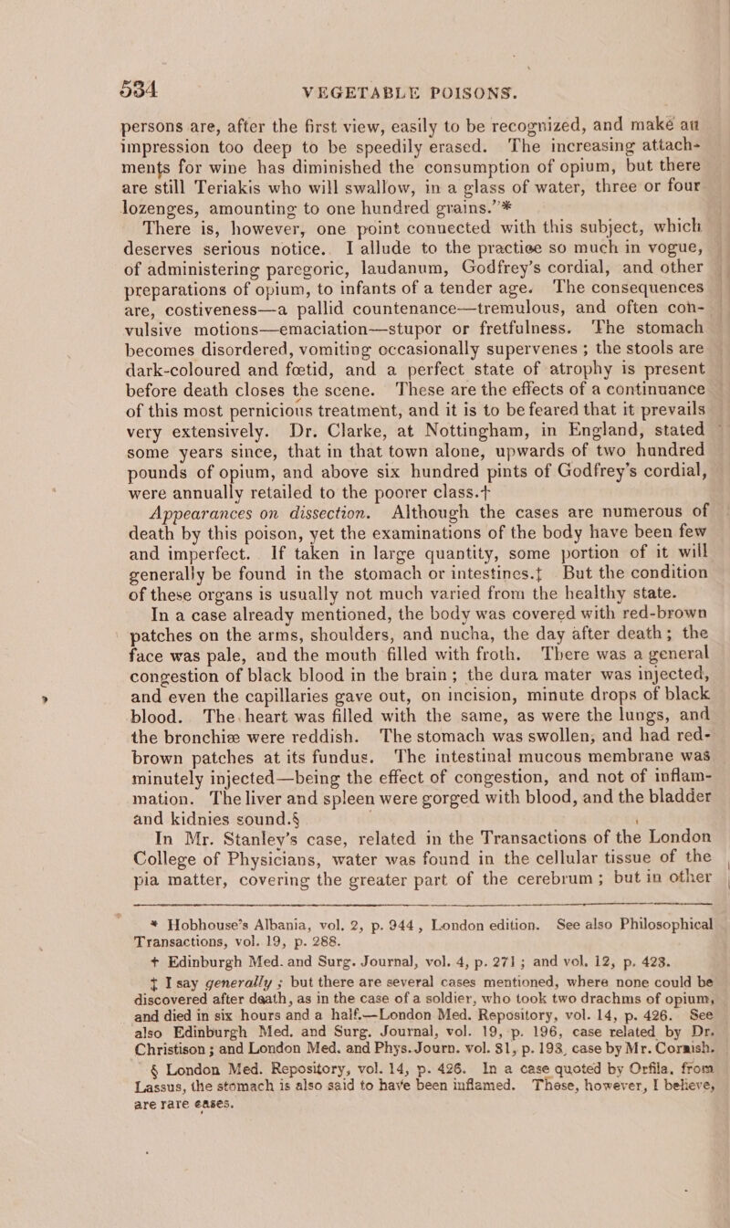 persons are, after the first view, easily to be recognized, and make au impression too deep to be speedily erased. The increasing attach- ments for wine has diminished the consumption of opium, but there lozenges, amounting to one hundred grains,” * There is, however, one point connected with this subject, which deserves serious notice.. I allude to the practiee so much in vogue, of administering paregoric, laudanum, Godfrey’s cordial, and other preparations of opium, to infants of a tender age. ‘The consequences vulsive motions—emaciation—stupor or fretfulness. ‘Fhe stomach becomes disordered, vomiting occasionally supervenes ; the stools are dark-coloured and foetid, and a perfect state of atrophy is present before death closes the scene. These are the effects of a continuance of this most pernicious treatment, and it is to be feared that it prevails some years since, that in that town alone, upwards of two hundred pounds of opium, and above six hundred pints of Godfrey’s cordial, were annually retailed to the poorer class.t Appearances on dissection. Although the cases are numerous of death by this poison, yet the examinations of the body have been few and imperfect. If taken in large quantity, some portion of it will generally be found in the stomach or intestines.{ But the condition of these organs is usually not much varied from the healthy state. In a case already mentioned, the body was covered with red-brown ' patches on the arms, shoulders, and nucha, the day after death; the face was pale, and the mouth filled with froth. There was a general congestion of black blood in the brain; the dura mater was injected, and even the capillaries gave out, on incision, minute drops of black blood. The: heart was filled with the same, as were the lungs, and the bronchise were reddish. The stomach was swollen; and had red- minutely injected—being the effect of congestion, and not of inflam- mation. The liver and spleen were gorged with blood, and the bladder and kidnies sound.§ In Mr. Stanley’s case, related in the Transactions of the London College of Physicians, water was found in the cellular tissue of the pia matter, covering the greater part of the cerebrum ; but in other cma, * Hobhouse’s Albania, vol, 2, p. 944, London edition. See also Philosophical Transactions, vol. 19, p. 288. + Edinburgh Med. and Surg. Journal, vol. 4, p. 271 ; and vol. 12, p. 423. { Isay generally ; but there are several cases mentioned, where none could be discovered after daath, as in the case of a soldier, who took two drachms of opium, and died in six hours and a half.—London Med. Repository, vol. 14, p. 426. See also Edinburgh Med. and Surg. Journal, vol. 19, p. 196, case related by Dr. Christison ; and London Med. and Phys. Journ. vol. $1, p. 193, case by Mr. Cornish. ' § London Med. Repository, vol. 14, p. 426. In a case quoted by Orfila, from Lassus, the stomach is also said to have been inflamed. These, however, I believe, are rare eases.