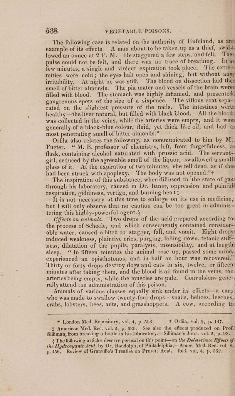 The following case is related on the authority of Hufeland, as ann example of its effects. A man about to be taken up as a thief, swal-- lowed an ounce at2 P.M. He staggered a few steps, and fell. Thee pulse could not be felt, and there was no trace of breathing. In aa few minutes, a single and violent expiration took place. The extre- mities were cold; the eyes half open and shining, but without anyy irritability. At night he was stiff. The blood on dissection had thee smell of bitter almonds. The pia mater and vessels of the brain weree filled with blood. The stomach was highly inflamed, and presentedd gangrenous spots of the size of a sixpence. The villous coat sepa-- rated on the slightest pressure of the nails. The intestines weree healthy—the liver natural, but filled with black Llood. All the bloodd was collected in the veins, while the arteries were empty, and it wass generally of a black-blue colour, fluid, yet thick like oil, and had aa most penetrating smell of bitter almonds.* Orfila also relates the following, as communicated to him by M.. Fueter. ‘“ M. B. professor of chemistry, left, from forgetfulness, aa flask, containing alcohol saturated with prussic acid. The servant-- eirl, seduced by the agreeable smell of the liquor, swallowed a small! glass of it. At the expiration of two minutes, she fell dead, as if shee had been struck with apoplexy. The body was not opened.”+ The inspiration of this substance, when diffused in the state of gass through his laboratory, caused in Dr. Ittner, oppression and painful! respiration, giddiness, vertigo, and burning hea t{ It is not necessary at this time to enlarge on its use in medicine, but I will only observe that no caution can be too great in adminis-: tering this highly-powerful agent.§ Effects on animals. Two drops of the acid prepared according tov the process of Scheele, and which consequently contained consider-- able water, caused abitch to stagger, fall, and vomit. Eight dropss induced weakness, plaintive cries, purging, falling down, tetanic stiff-- ness, dilatation of the pupils, paralysis, insensibility, and at length) sleep. “In fifteen minutes the animal rose up, passed some urine, experienced an opisthotonos, and in half an hour was recovered.” Thirty or forty drops destroy dogs and cats in six, twelve, or fifteen’ minutes after taking them, and the blood is all found in the veins, the: arteries being empty, while the muscles are pale. Convulsions gene-, rally attend the administration of this poison. | Animals of various classes equally sink under its effects—a carp: who was made to swallow twenty-four drops—snails, helices, leeches, crabs, lobsters, bees, ants, and grasshoppers. A cow, according to: * London Med. Repository, vol. 4, p. 506. ¢ Orfila, vol. 2, p. 147. t American Med. Rec. vol. 2, p. 530. See also the effects produced on Prof.! Silliman, from breaking a bottle in his laboratory —Silliman’s Jour. vol. 2, p. 93. § The following articles deserve perusa! on this point—on the Deleterious Effects of the Hydrocyanic Acid, by Dr, Randolph, of Philadelphia,—Amer. Med. Rec. vol, 4, p. 456. Review of Granville’s Treatise on Prussic Acid. Ibid. vol. 4, p. 562.