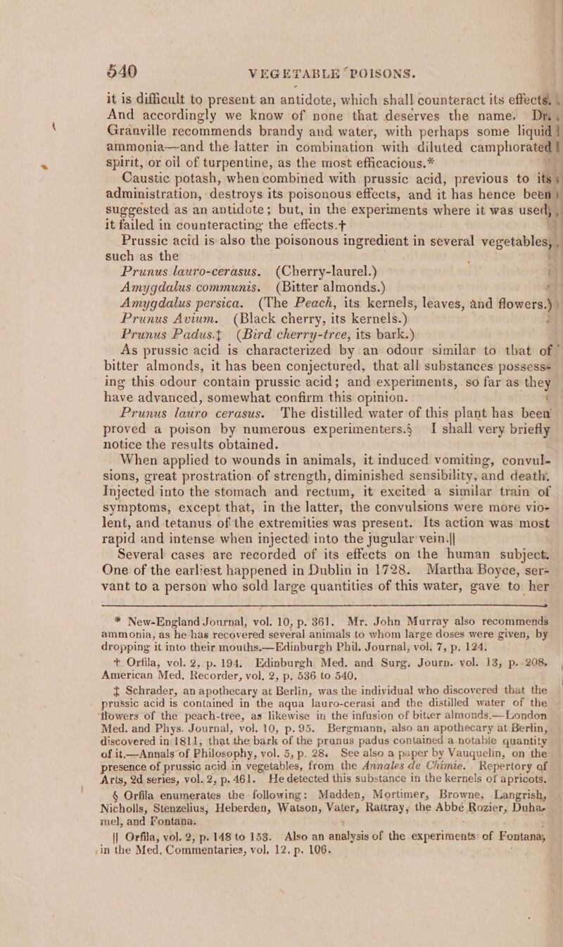 it is difficult to present an antidote, which shall counteract its effects, . And accordingly we know of none that deserves the name. Dn, Granville recommends brandy and water, with perhaps some liquid i ammonia—and the latter in combination with diluted camphorated | spirit, or oil of turpentine, as the most efficacious.* Caustic potash, when combined with prussic acid, previous to its 5 administration, destroys its poisonous effects, and it has hence a ; suggested as an antidote; but, in the experiments where it was used, , it failed in counteracting the effects.+ Prussic acid is also the poisonous ingredient in several Ras such as the . Prunus lauro-cerasus. (Cherry-laurel.) Amygdalus communis. (Bitter almonds.) f Amygdalus persica. (The Peach, its kernels, leaves, and flowers. yi Prunus Avium. (Black cherry, its kernels.) j Prunus Padus.{ (Bird cherry-tree, its bark.) As prussic acid is characterized by an odour similar to that of” bitter almonds, it has been conjectured, that all substances possess+ ing this odour contain prussic acid; and experiments, so far as they . have advanced, somewhat confirm this opinion. Prunus lariro cerasus. The distilled water of this plant has bee proved a poison by numerous experimenters.{ I shall very briefly notice the results obtained. When applied to wounds in animals, it induced vomiting, convul- sions, great prostration. of strength, diminished sensibility, and death. Injected into the stomach and rectum, it excited a similar train of symptoms, except that, in the latter, the convulsions were more vioe lent, and tetanus of the extremities was present. Its action was most rapid and intense when injected into the jugular vein.|| Several cases are recorded of its effects on the human subject. One of the earliest happened in Dublin in 1728. Martha Boyce, ser- vant to a person who sold large quantities of this water, gave to her * New-England Journal, vol. 10, p. 361. Mr. John Murray also recommends ammonia, as he ‘has recovered several animals to whom large doses were given, by dropping it into their mouths.—Edinburgh Phi. Journal, vol. 7, p. 124. f* Orfila, vol. 2, p.194. Edinburgh Med. and Surg. Journ. vol. 13, p..208, American Med, Recorder, vol, 2, p. 536 to 540. ¢ Schrader, an apothecary at Berlin, was the individual who discovered that the prussic acid is contained in the aqua lauro-cerasi and the distilled water of the ‘flowers of the peach-tree, as likewise in the infusion of bitter almonds.—London Med. and Phys. Journal, vol. 10, p.95. Bergmann, also an apothecary at Berlin, discovered in: 1811, that the bark of the prunus padus contained a notabie quantity of it,—Annals of Philosophy, vol. 5, p. 28. See also a paper by Vauquelin, on the presence of prussic acid in vegetables, from the Annales de Chimie. Repertory of Aris, 2d series, vol. 2, p.461. He detected this substance in the kernels of apricots. § Orfila enumerates the following: Madden, Mortimer, Browne, Langrish, Nicholls, Stenzelius, Heberden, Watson, Valers Rattray, the AbuE Rozier, Duhae mel, and Fontana. |] Orfila, vol. 2, p. 148 to 153. Also an rabies of the experiments of F ‘ontana,