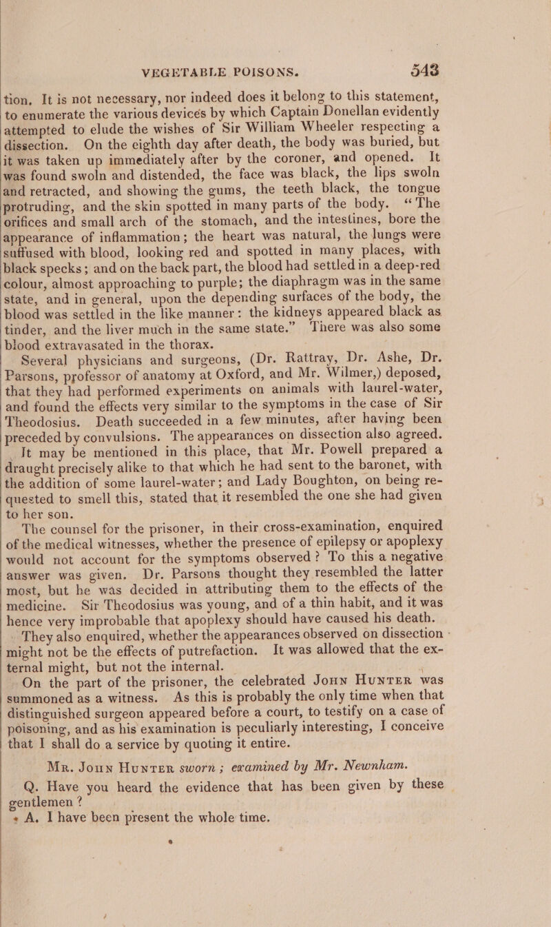 tion, It is not necessary, nor indeed does it belong to this statement, to enumerate the various devices by which Captain Donellan evidently attempted to elude the wishes of Sir William Wheeler respecting a dissection. On the eighth day after death, the body was buried, but it was taken up immediately after by the coroner, and opened. It was found swoln and distended, the face was black, the lips swoln and retracted, and showing the gums, the teeth black, the tongue protruding, and the skin spotted in many parts of the body. “The orifices and small arch of the stomach, and the intestines, bore the appearance of inflammation; the heart was natural, the lungs were suffused with blood, looking red and spotted in many places, with black specks; and on the back part, the blood had settled in a deep-red colour, almost approaching to purple; the diaphragm was in the same state, and in general, upon the depending surfaces of the body, the blood was settled in the like manner: the kidneys appeared black as tinder, and the liver much in the same state.” There was also some blood extravasated in the thorax. Several physicians and surgeons, (Dr. Rattray, Dr. Ashe, Dr. Parsons, professor of anatomy at Oxford, and Mr. Wilmer,) deposed, that they had performed experiments on animals with laurel-water, and found the effects very similar to the symptoms in the case of Sir Theodosius. Death succeeded in a few minutes, after having been preceded by convulsions. The appearances on dissection also agreed. _Jt may be mentioned in this place, that Mr. Powell prepared a draught precisely alike to that which he had sent to the baronet, with the addition of some laurel-water; and Lady Boughton, on being re- quested to smell this, stated that it resembled the one she had given to her son. The counsel for the prisoner, in their cross-examination, enquired of the medical witnesses, whether the presence of epilepsy or apoplexy would not account for the symptoms observed? To this a negative answer was given. Dr. Parsons thought they resembled the latter most, but he was decided in attributing them to the effects of the medicine. Sir Theodosius was young, and of a thin habit, and it was hence very improbable that apoplexy should have caused his death. _. They also enquired, whether the appearances observed on dissection - might not be the effects of putrefaction. It was allowed that the ex- ternal might, but not the internal. eae On the part of the prisoner, the celebrated Jonn HunTER was summoned as a witness. As this is probably the only time when that distinguished surgeon appeared before a court, to testify on a case of poisoning, and as his examination is peculiarly interesting, I conceive that I shall do a service by quoting it entire. Mr. Joun Hunter sworn ; examined by Mr. Newnham. Q. Have you heard the evidence that has been given by these — gentlemen? __