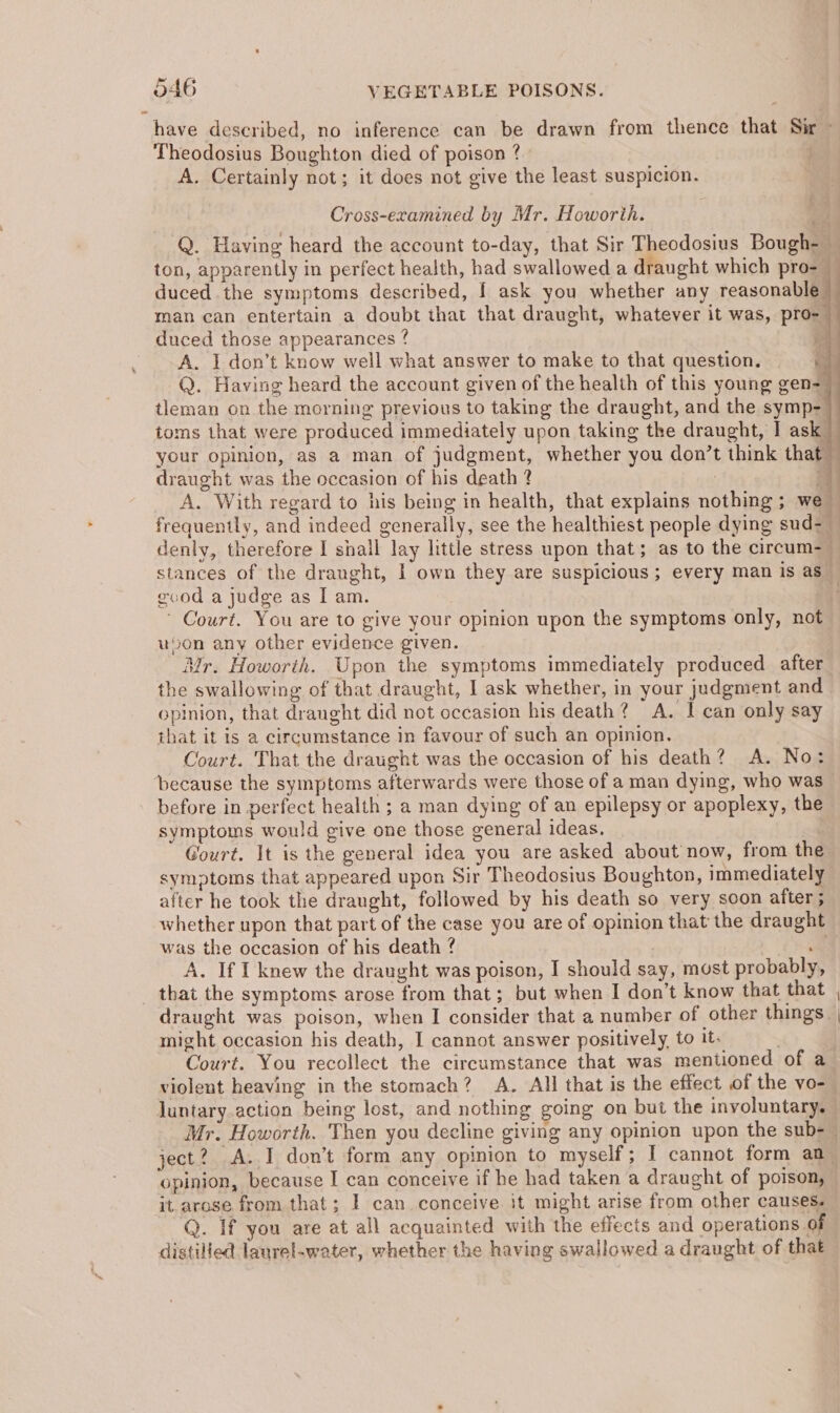 have described, no inference can be drawn from thence that Sir — Theodosius Boughton died of poison ? A. Certainly not; it does not give the least suspicion. Cross-examined by Mr. Howorih. Q. Having heard the account to-day, that Sir Theodosius Bough- — ton, apparently in perfect health, had swallowed a draught which pro- — duced the symptoms described, I ask you whether any reasonable man can entertain a doubt that that draught, whatever it was, pro- duced those appearances ? id A. I don’t know well what answer to make to that question. Q. Having heard the account given of the health of this young gen= tleman on the morning previous to taking the draught, and the symp- toms that were produced immediately upon taking the draught, I ask your opinion, as a man of judgment, whether you don’t think that — draught was the occasion of his death 2 : 4 A. With regard to his being in health, that explains nothing ; we frequently, and indeed generally, see the healthiest people dying sud- — denly, therefore I shall lay little stress upon that; as to the circum-— stances of the draught, I own they are suspicious; every man is as gevod a judge as Iam. : ! ' Court. You are to give your opinion upon the symptoms only, not uson any other evidence given. Mr. Howorth. Upon the symptoms immediately produced after the swallowing of that draught, I ask whether, in your judgment and opinion, that dranght did not occasion his death? A. I can only say that it Is a circumstance in favour of such an opinion. Court. That the draught was the occasion of his death? A. No: ‘because the symptoms afterwards were those of a man dying, who was before in perfect health ; a man dying of an epilepsy or apoplexy, the symptoms would give one those general ideas. Gourt. It is the general idea you are asked about now, from the symptoms that appeared upon Sir Theodosius Boughton, immediately after he took the draught, followed by his death so very soon after ; whether upon that part of the case you are of opinion that the draught was the occasion of his death ? ia A. If I knew the draught was poison, I should say, most probably, © that the symptoms arose from that; but when I don’t know that that draught was poison, when I consider that a number of other things. might occasion his death, I cannot answer positively, to it. Court. You recollect the circumstance that was mentioned of a violent heaving in the stomach? A. All that is the effect of the vo- luntary action being lost, and nothing going on but the involuntary. — Mr. Howorth. Then you decline giving any opinion upon the sub-— ject? A. I don’t form any opinion to myself; I cannot form an opinion, because I can conceive if he had taken a draught of poison, it. arose from that; I can conceive it might arise from other causes. Q. If you are at all acquainted with the effects and operations of distilled laurel-water, whether the having swallowed a draught of that