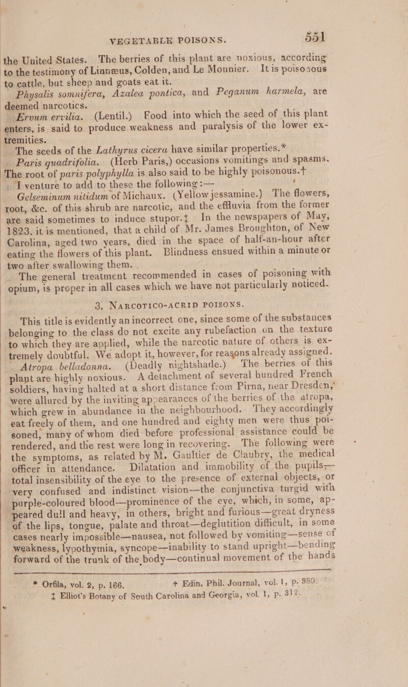 the United States. The berries of this plant are noxious, according to the testimony of Linneeus, Colden, and Le Monnier. It is poisonous to cattle, but sheep and goats eat it. Physalis somnifera, Azalea pontica, and Peganum harmela, are deemed narcotics, Ervum ervilia. (Lentil.) Food into which the seed of this plant enters, is said to produce weakness and paralysis of the lower ex- : tremities. The seeds of the Lathyrus cicera have similar properties.* . Paris quadrifolia. (Herb Paris,) occasions vomitings and spasms, The root of paris polyphylla is also said to be highly poisonous.t . I venture to add to these the following :— ' Gelseminum nitidum of Michaux. (Yellow jessamine.) The flowers, root, &amp;c. of this shrub are narcotic, and the effluvia from the former are said sometimes to induce stupor.{ In the newspapers of May, 1823. itis mentioned, that a child of Mr. James Broughton, of New Carolina, aged two years, died in the space of half-an-hour after eating the flowers of this plant. Blindness ensued within a minute or two after swallowing them. . ! . The general treatment recommended in cases of poisoning with opium, is proper in all cases which we have not particularly noticed. : 3. NARCOTICO-ACRID POISONS. This title is evidently an incorrect one, since some of the substances belonging to the class do not excite any rubefaction on the texture to which they are applied, while the narcotic nature of others is ex- tremely doubtful. We adopt it, however, for reasons already assigned. _. Atropa belladonna. (Deadly nightshade.) The berries of this plant are highly noxious. A detachment of several hundred French soldiers, having halted at a short distance from Pirna, near Dresden,’ were allured by the inviting appearances of the berries of the atropa, { : | which grew in abundance in the neighbourhood. They accordingly eat freely of them, and one hundred and eighty men were thus poi- soned, many of whom died before professional assistance could be rendered, and the rest were long in recovering. The following were the symptoms, as related by M. Gaultier de Claubry, the medical officer in attendance. Dilatation and immobility of the pupils— total insensibility of the eye to the presence of external objects, or ‘very confused and indistinct vision-—the conjunctiva turgid with purple-coloured blood—prominence of the eye, which, in some, ap- “peared dull and heavy, in others, bright and furious—great dryness of the lips, tongue, palate and throat—deglutition difficult, in some cases nearly impossible—nausea, not followed by vomiting—sense of weakness, lypothymia, syncope—inability to stand upright—bending forward of the trunk of the body—continual movement of the hands Ue Leh SLi sh at tly SUNG lls ei eee ie aS RMP ORES OR Ie ee ee Oa .. * Orfila, vol. 2, p. 166. + Edin. Phil. Journal, vol. 1, p. 880. t Elliot's Botany of South Carolina and Georgia, vol. 1, p. 31%.