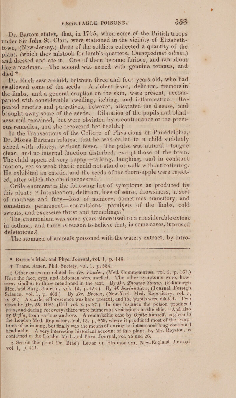 De. Bartom states, that, in 1765, when some of the British troops’ under Sir John St. Clair, were stationed in the vicinity of Elizabeth- town, (New-Jersey,) three of the soldiers collected a quantity of the plant, (which they mistook for lamb’s-quarters, Chenopodium album,) and dressed and ate it. One of them became furious, and ran about like a madman. . The second was seized with genuine tetanus, and | died ..* « : _ Dr. Rush saw a child, between three and four years old, who had swallowed some of the seeds. A violent fever, delirium, tremors in the limbs, and a general eruption on the skin, were present, accom- panied with considerable swelling, itching, and inflammation. Re- peated emetics and purgatives, however, alleviated the disease, and brought away some of the seeds. Dilatation of the pupils and blind- ness still remained, but were obviated by a continuance of the previ- ous remedies, and she recovered her health.+ In the Transactions of the College of Physicians of Philadelphia,’ Dr. Moses Bartram relates, that he was called to a child suddenly seized with idiotcy, without fever. The pulse was natural—tongue clear, and no internal function disturbed, except those of the brain. The child appeared very happy—talking, laughing, and im constant motion, yet so weak that it could not stand or walk without tottering. He exhibited an emetic, and the seeds of the thorn-apple were reject- | ed, after which the child recovered.{ _ Orfila enumerates the following list of symptoms as produced by this plant: ‘ Intoxication, delirium, loss of sense, drowsiness, a sort of madness and fury—loss of memory, sometimes transitory, and sometimes permanent—convulsions, paralysis of the limbs, cold | sweats, and excessive thirst and tremblings.” _ The stramonium was some years since used to a considerable extent in asthma, and there is reason to believe that, in some cases, it proved - deleterious.§ The stomach of animals poisoned with the watery extract, by intro- a — * Barton’s Med. and Phys. Journal, vol. 1, p. 145. + Trans, Amer. Phil. Society, vol. 1, p. 384. . _ . £ Other cases are related by Dr. Fowler, (Med. Commentaries, vol. 5, p. 161.) Here the face, eyes, and abdomen were swelled. The other symptoms were, how- ever, similiar to those mentioned in the text. By Dr. Thomas Young, (Edinburgh Med. and Surg. Journal, vol. 15, p.154.) By M. Sarlandiere, (Journal Foreign Science, vol. 1, p. 463.) By Dr. Brown, (New-York Med. Repository, vol. 5, p. 36.) Ascarlet efflorescence was here present, and the pupils were dilated. Two | eases by Dr. De Witt, (Ibid. vol. 2. p. 27.) In one instance the poison produced pain, and during recovery. there were numercus vesications on the skin.—And also by Orjila, from various authors. A remarkable case by Orfila himself, is given in the London Med. Repository, vol. 13, p. 259, where it produced most of the symp- toms of poisoning, but finally was the means of curing an intense and long-continued head-ache. A very interesting historical account of this plant, by Mr. Royston, 1s contained in the London Med. and Phys. Journal, vol. 25 and 26, § See on this point Dr. Bree’s Letter on Stramonium, New-England Journal,