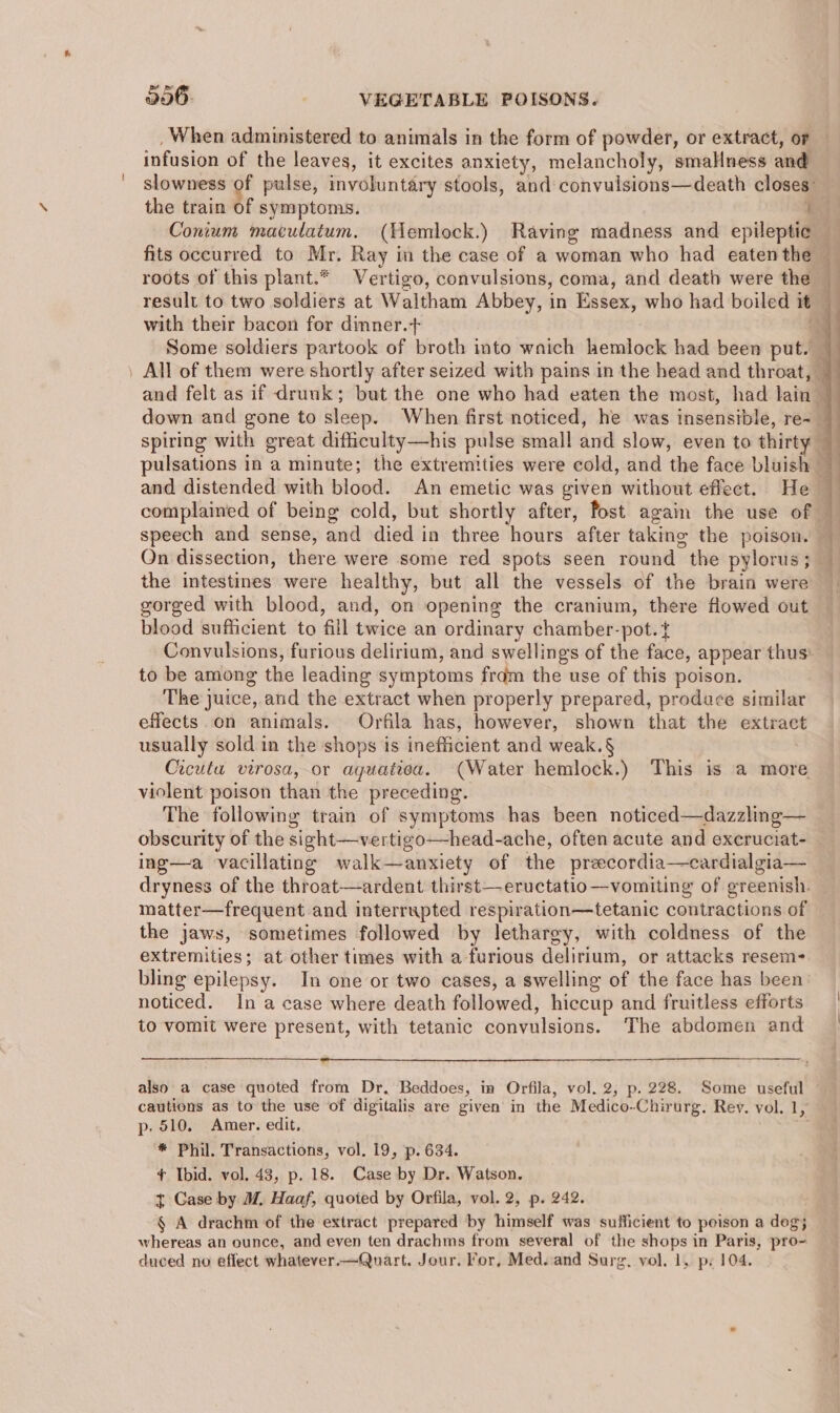 _ When administered to animals in the form of powder, or extract, or infusion of the leaves, it excites anxiety, melancholy, smallness and the train of symptoms. with their bacon for dimner.+ | spiring with great difficulty—his pulse small and slow, even to thirty and distended with blood. An emetic was given without effect. He complained of being cold, but shortly after, fost again the use of speech and sense, and died in three hours after taking the poison. On dissection, there were some red spots seen round the pylorus; the intestines were healthy, but all the vessels of the brain were gorged with blood, and, on opening the cranium, there flowed out blood sufficient to fill twice an ordinary chamber-pot.t Convulsions, furious delirium, and swellings of the face, appear thus’ to be among the leading symptoms frdm the use of this poison. The juice, and the extract when properly prepared, produce similar effects on animals. Orfila has, however, shown that the extract usually sold in the shops is inefficient and weak.§ Cicuta virosa, or aguatiea. (Water hemlock.) This is a more violent poison than the preceding. The following train of symptoms has been noticed—dazzling— obscurity of the sight—vertigo—head-ache, often acute and excruciat- ing—a vacillating walk—anxiety of the preecordia—cardialgia— dryness of the throat—ardent thirst—eructatio—vomiting of greenish. matter—frequent and interrupted respiration—tetanic contractions of the jaws, sometimes followed by lethargy, with coldness of the extremities; at other times with a furious delirium, or attacks resem- bling epilepsy. In one or two cases, a swelling of the face has been noticed. In a case where death followed, hiccup and fruitless efforts to vomit were present, with tetanic convulsions. The abdomen and also a case quoted from Dr, Beddoes, im Orfila, vol. 2, p. 228. Some useful p. 510. Amer. edit, * Phil. Transactions, vol. 19, p. 634. ¢ Ibid. vol, 43, p. 18. Case by Dr. Watson. t Case by M, Haaf, quoted by Orfila, vol. 2, p. 242. § A drachm of the extract prepared by himself was sufficient to peison a dog; whereas an ounce, and even ten drachms from several of the shops in Paris, pro- duced no effect whatever.—Quart. Jour. For, Med..and Surg. vol. 1, ps 104. ee ee a