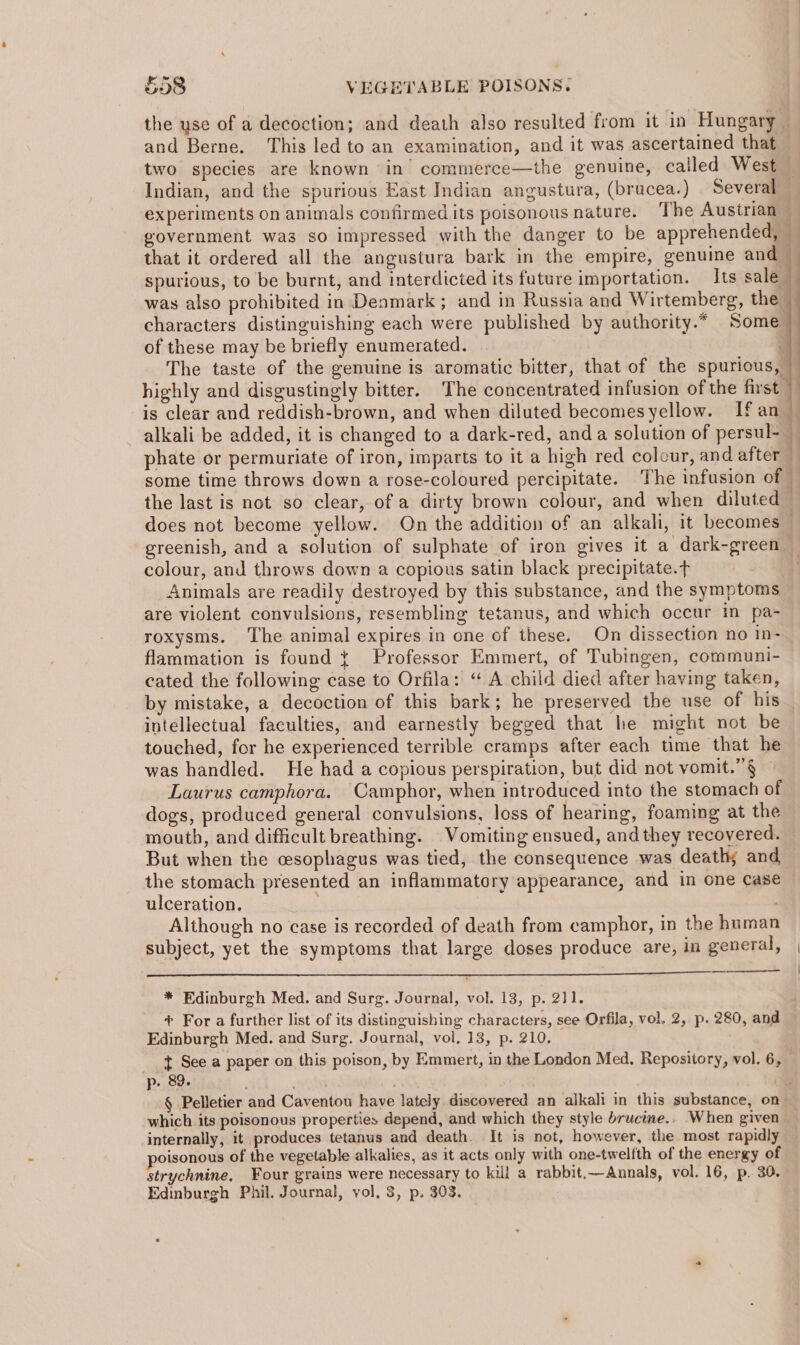 the use of a decoction; and death also resulted from it in Hungary and Berne. ‘This led to an examination, and it was ascertained that two species are known in’ commerce—the genuine, called West — Indian, and the spurious East Indian angustura, (brucea.) Several — experiments on animals confirmed its poisonous nature. The Austrian government was so impressed with the danger to be apprehended, — that it ordered all the angustura bark in the empire, genuine and — spurious, to be burnt, and interdicted its fature importation. Its sale } was also prohibited in Denmark ; and in Russia and Wirtemberg, the — characters distinguishing each were published by authority.* Some of these may be briefly enumerated. 3 The taste of the genuine is aromatic bitter, that of the spurious, — highly and disgustingly bitter. ‘The concentrated infusion of the first is clear and reddish-brown, and when diluted becomesyellow. Ifan | alkali be added, it is changed to a dark-red, anda solution of persul- — phate or permuriate of iron, imparts to it a high red colour, and after some time throws down a rose-coloured percipitate. The infusion of the last is not so clear, of a dirty brown colour, and when diluted — does not become yellow. On the addition of an alkali, it becomes — greenish, and a solution of sulphate of iron gives it a dark-green — colour, and throws down a copious satin black precipitate.t Animals are readily destroyed by this substance, and the symptoms are violent convulsions, resembling tetanus, and which occur in pa- roxysms. The animal expires in one of these. On dissection no In- flammation is found { Professor Emmert, of Tubingen, communi- cated the following case to Orfila: “A child died after having taken, by mistake, a decoction of this bark; he preserved the use of his intellectual faculties, and earnestly begged that he might not be touched, for he experienced terrible cramps after each time that he was handled. He had a copious perspiration, but did not vomit.’§ Laurus camphora. Camphor, when introduced into the stomach of dogs, produced general convulsions, loss of hearing, foaming at the mouth, and difficult breathing. Vomiting ensued, and they recovered. But when the cesophagus was tied, the consequence was death; and the stomach presented an inflammatory appearance, and in one case ulceration. ; Although no case is recorded of death from camphor, in the human subject, yet the symptoms that large doses produce are, in general, | ’ * Edinburgh Med. and Surg. Journal, vol. 13, p. 211. + For a further list of its distinguishing characters, see Orfila, vol. 2, p. 280, and Edinburgh Med. and Surg. Journal, vol. 13, p. 210, t See a paper on this poison, by Emmert, in the London Med. Repository, vol. 6, p. 89. : , § Pelletier and Caventou have lately discovered an alkali in this substance, on which its poisonous properties depend, and which they style brucine.. When given internally, it produces tetanus and death. It is not, however, the most rapidly oisonous of the vegetable alkalies, as it acts only with one-twelfth of the energy of strychnine, Four grains were necessary to kill a rabbit,—Annals, vol. 16, p. 30. Edinburgh Phil. Journal, vol, 3, p. 303.