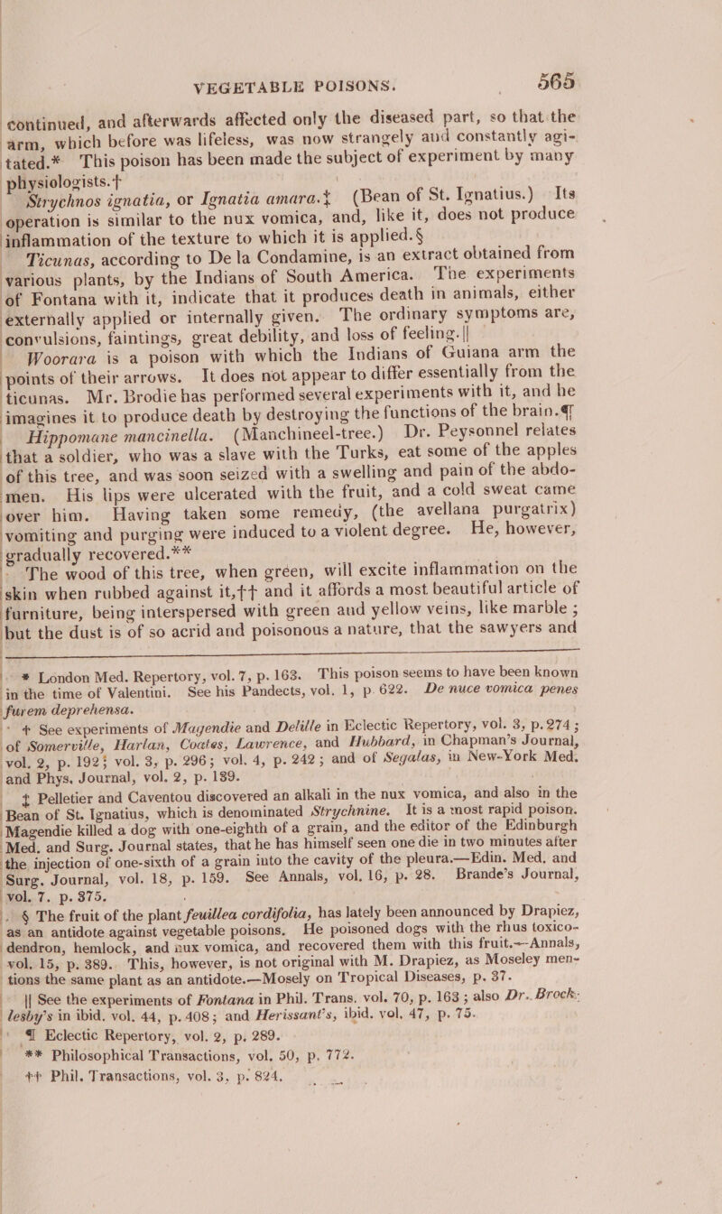 continued, and afterwards affected only the diseased part, so that the ‘arm, which before was lifeless, was now strangely aud constantly agi- tated.* This poison has been made the subject of experiment by many physiologists. t . ~~ Strychnos ignatia, or Ignatia amara.} (Bean of St. Ignatius.) — Its operation is similar to the nux vomica, and, like it, does not produce inflammation of the texture to which it is applied. § Ticunas, according to De la Condamine, is an extract obtained from various plants, by the Indians of South America. The experiments ‘of Fontana with it, indicate that it produces death in animals, either externally applied or internally given. The ordinary symptoms are, convulsions, faintings, great debility, and loss of feeling. || — Woorara is a poison with which the Indians of Guiana arm the points of their arrows. It does not appear to differ essentially from the ticunas. Mr. Brodie has performed several experiments with it, and he imagines it to produce death by destroying the functions of the brain. Hippomane mancinella. (Manchineel-tree.) Dr. Peysonnel relates that a soldier, who was a slave with the Turks, eat some of the apples of this tree, and was soon seized with a swelling and pain of the abdo- men. His lips were ulcerated with the fruit, and a cold sweat came over him. Having taken some remedy, (the avellana purgatrix) vomiting and purging were induced toa violent degree. He, however, be pape recovered.** ~ The wood of this tree, when gréen, will excite inflammation on the skin when rubbed against it,¢+ and it affords a most beautiful article of furniture, being interspersed with green aud yellow veins, like marble ; but the dust is of so acrid and poisonous a nature, that the sawyers and |. 0) ania iracatis Diaries einen aa cnn ssn rans Ga RET enEDNe Tan | - *® London Med. Repertory, vol. 7, p. 163. This poison seems to have been known in the time of Valentini. See his Pandects, vol. 1, p.622. De nuce vomica penes furem deprehensa. * See experiments of Magendie and Delille in Bclectic Repertory, vol. 3, p.274; of Somerville, Harlan, Coates, Lawrence, and Hubbard, in Chapman’s Journal, vol. 2, p. 192} vol. 3, p. 296; vol. 4, p. 242; and of Segalas, iu New-York Med. ‘and Phys, Journal, vol. 2, p. 139. ) Pelletier and Caventou discovered an alkali in the nux vomica, and also in the Bean of St. Ignatius, which is denominated Strychnine. It is a most rapid poison. ‘Magendie killed a dog with one-eighth of a grain, and the editor of the Edinburgh ‘Med. and Surg. Journal states, that he has himself seen one die in two minutes after the injection of one-sixth of a grain into the cavity of the pleura.—Edin. Med. and Surg. Journal, vol. 18, p. 159. See Annals, vol, 16, p. 28. Brande’s Journal, vol..7. p. 375. . § The fruit of the plant feuillea cordifolia, has lately been announced by Drapiez, as an antidote against vegetable poisons. He poisoned dogs with the rhus toxico- dendron, hemlock, and nux vomica, and recovered them with this fruit.~-Annals, vol. 15, p. 389.. This, however, is not original with M. Drapiez, as Moseley men- tions the same plant as an antidote.—Mosely on Tropical Diseases, p. 37. || See the experiments of Fontana in Phil. Trans. vol. 70, p. 163 ; also Dr.. Brock. lesby’s in ibid. vol. 44, p.408; and Herissant’s, ibid. vol, 47, p. 75. « 4 Eclectic Repertory, vol. 2, p. 289. _ ** Philosophical Transactions, vol, 50, p. 772. ++ Phil. Transactions, vol. 3, p. 824.