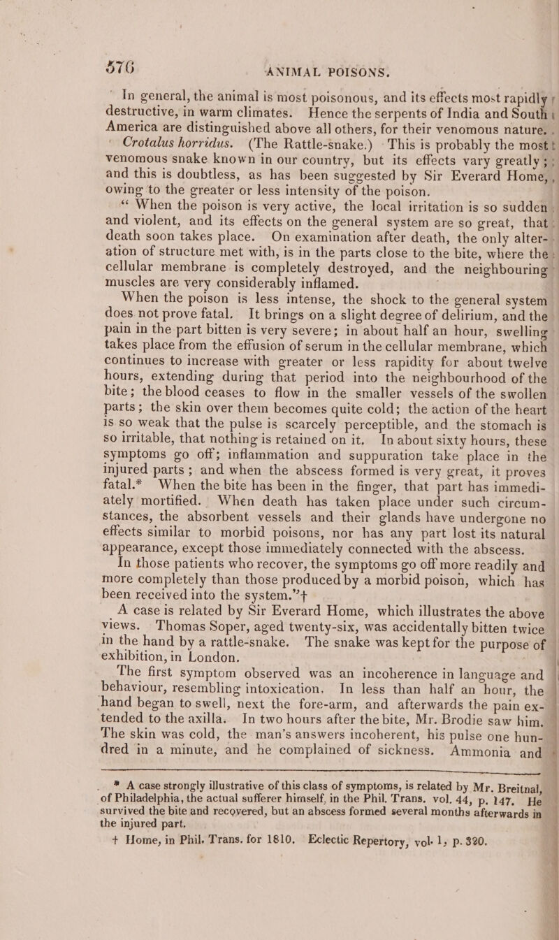 _ In general, the animal is most poisonous, and its effects most rapidly y destructive, in warm climates. Hence the serpents of India and South} America are distinguished above all others, for their venomous nature. . Crotalus horridus. (The Rattle-snake.) This is probably the most t venomous snake known in our country, but its effects vary greatly ; ; and this is doubtless, as has been suggested by Sir Everard Home, , owing to the greater or less intensity of the poison. “* When the poison is very active, the local irritation is so sudden . and violent, and its effects on the general system are so great, that: death soon takes place. On examination after death, the only alter-. ation of structure met with, is in the parts close to the bite, where the cellular membrane is completely destroyed, and the neighbouring muscles are very considerably inflamed. When the poison is less intense, the shock to the general system does not prove fatal. It brings ona slight degree of delirium, and the pain in the part bitten is very severe; in about half an hour, swelling takes place from the effusion of serum in the cellular membrane, which continues to increase with greater or less rapidity for about twelve hours, extending during that period into the neighbourhood of the bite; the blood ceases to flow in the smaller vessels of the swollen — parts; the skin over them becomes quite cold; the action of the heart is so weak that the pulse is scarcely perceptible, and the stomach is so uritable, that nothing is retained on it, In about sixty hours, these symptoms go off; inflammation and suppuration take place in the injured parts ; and when the abscess formed is very great, it proves fatal.* When the bite has been in the finger, that part has immedi- ately mortified. When death has taken place under such circum- stances, the absorbent vessels and their glands have undergone no effects similar to morbid poisons, nor has any part lost its natural appearance, except those immediately connected with the abscess. In those patients who recover, the symptoms go off more readily and more completely than those produced by a morbid poison, which has been received into the system.” + A case is related by Sir Everard Home, which illustrates the above views. Thomas Soper, aged twenty-six, was accidentally bitten twice in the hand by a rattle-snake. The snake was kept for the purpose of | exhibition, in London. The first symptom observed was an incoherence in language and _ behaviour, resembling intoxication, In less than half an hour, the hand began to swell, next the fore-arm, and afterwards the pain ex-_ tended to the axilla. In two hours after the bite, Mr. Brodie saw him. — The skin was cold, the man’s answers incoherent, his pulse one hun- _ dred in a minute, and he complained of sickness. Ammonia and a SIRT ORR NS ea aS a a a a Sn ee OT Se, . ™ A case strongly illustrative of this class of symptoms, is related by Mr. Breitnal, of Philadelphia, the actual sufferer himself, in the Phil. Trans, vol. 44, p. 147. He survived the bite and recovered, but an abscess formed several months afterwards in the injured part. + Home, in Phil. Trans. for 1810, Eclectic Repertory, vol. 1, p. 320.