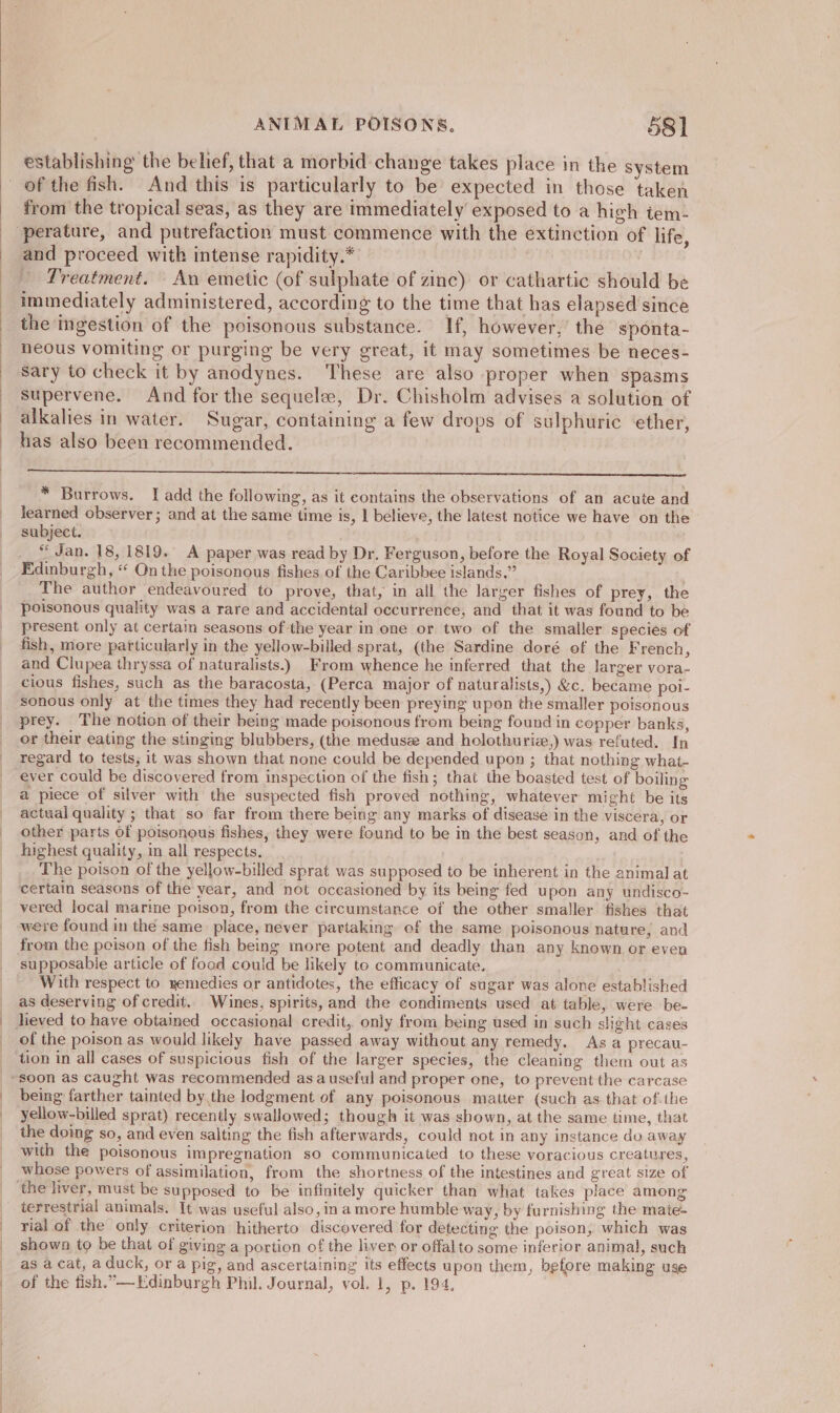 establishing the belief, that a morbid change takes place in the system from the tropical seas, as they are immediately exposed to a high tem- and proceed with intense rapidity.* - Treatment. An emetic (of sulphate of zinc) or cathartic should be immediately administered, according to the time that has elapsed since the ingestion of the poisonous substance. If, however, the sponta- neous vomiting or purging be very great, it may sometimes be neces- supervene. And for the sequelee, Dr. Chisholm advises a solution of alkalies in water. Sugar, containing a few drops of sulphuric ether, has also been recommended. * Burrows. I add the following, as it contains the observations of an acute and learned observer; and at the same time is, I believe, the latest notice we have on the subject. “Jan. 18, 1819. A paper was read by Dr. Ferguson, before the Royal Society of Edinburgh, “ On the poisonous fishes of the Caribbee islands.” § The author endeavoured to prove, that, in all the larger fishes of prey, the poisonous quality was a rare and accidental occurrence, and that it was found to be present only at certain seasons of the year in one or two of the smaller species of fish, more particularly in the yellow-billed sprat, (the Sardine doré of the French, and Clupea thryssa of naturalists.) From whence he inferred that the larger vora- cious fishes, such as the baracosta, (Perca major of naturalists,) &amp;c. became poi- sonous only at the times they had recently been preying upon the smaller poisonous prey. The notion of their being made poisonous from being found in copper banks, or their eating the stinging blubbers, (the medusz and holothuriz,) was refuted. [n regard to tests, it was shown that none could be depended upon ; that nothing what- ever could be discovered from inspection of the fish; that the boasted test of boiling a piece of silver with the suspected fish proved nothing, whatever might be its actual quality ; that so far from there being any marks of disease in the viscera, or other parts of poisonous fishes, they were found to be in the best season, and of the highest quality, in all respects. The poison of the yellow-billed sprat was supposed to be inherent in the animal at certain seasons of the year, and not occasioned by its being fed upon any undisco- vered local marine poison, from the circumstance of the other smaller fishes that were found in the same place, never partaking of the same poisonous nature, and from the peison of the fish being more potent and deadly than any known or even With respect to yemedies or antidotes, the efficacy of sugar was alone established as deserving of credit.. Wines, spirits, and the condiments used at table, were be- of the poison as would likely have passed away without any remedy. As a precau- tion in all cases of suspicious fish of the larger species, the cleaning them out as being farther tainted by.the lodgment of any poisonous matter (such as that ofthe yellow-billed sprat) recently swallowed; though it was sbown, at the same time, that the doing so, and even salting the fish afterwards, could not in any instance do away with the poisonous impregnation so communicated to these voracious creatures, whose powers of assimilation, from the shortness of the intestines and great size of terrestrial animals. It was useful also, in a more humble way, by furnishing the mate- rial of the only criterion hitherto discovered for detecting the poison, which was shown to be that of giving a portion of the liver or offalto some inferior animal, such as a cat, a duck, or a pig, and ascertaining its effects upon them, before making use of the fish.”—Edinburgh Phil. Journal, vol. 1, p. 194,