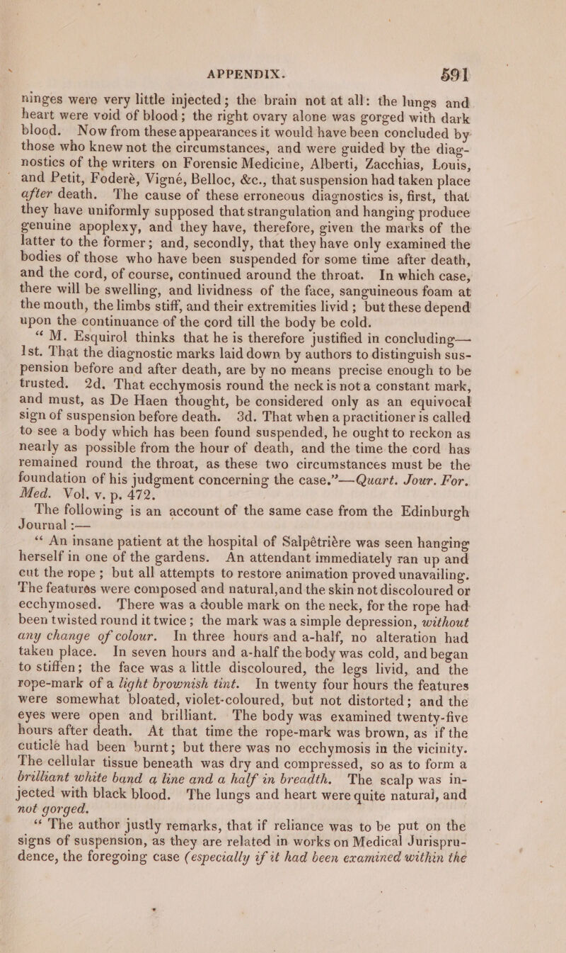 ninges were very little injected; the brain not at all: the lungs and heart were void of blood; the right ovary alone was gorged with dark _ blood. Now from these appearances it would have been concluded by those who knew not the circumstances, and were guided by the diag- nostics of the writers on Forensic Medicine, Alberti, Zacchias, Louis, and Petit, Foderé, Vigné, Belloc, &amp;c., that suspension had taken place after death. The cause of these erroneous diagnostics is, first, that they have uniformly supposed that strangulation and hanging produce genuine apoplexy, and they have, therefore, given the marks of the latter to the former; and, secondly, that they have only examined the bodies of those who have been suspended for some time after death, and the cord, of course, continued around the throat. In which case, there will be swelling, and lividness of the face, sanguineous foam at the mouth, the limbs stiff, and their extremities livid; but these depend upon the continuance of the cord till the body be cold. ‘‘ M. Esquirol thinks that he is therefore justified in concluding— Ist. That the diagnostic marks laid down by authors to distinguish sus- pension before and after death, are by no means precise enough to be trusted. 2d. That ecchymosis round the neck is not a constant mark, and must, as De Haen thought, be considered only as an equivocal sign of suspension before death. 3d. That when a practitioner is called to see a body which has been found suspended, he ought to reckon as nearly as possible from the hour of death, and the time the cord has remained round the throat, as these two circumstances must be the foundation of his judgment concerning the case.”—Quart. Jour. For. Med. Vol, v. p. 472. The following is an account of the same case from the Edinburgh Journal :— ‘* An insane patient at the hospital of Salpétrigre was seen hanging herself in one of the gardens. An attendant immediately ran up and cut the rope; but all attempts to restore animation proved unavailing. The features were composed and natural,and the skin not discoloured or ecchymosed. ‘There was a double mark on the neck, for the rope had: been twisted round it twice; the mark was a simple depression, without any change of colour. In three hours and a-half, no alteration had taken place. In seven hours and a-half the body was cold, and began to stiffen; the face was a little discoloured, the legs livid, and the rope-mark of a light brownish tint. In twenty four hours the features were somewhat bloated, violet-coloured, but not distorted; and the eyes were open and brilliant. The body was examined twenty-five hours after death. At that time the rope-mark was brown, as if the cuticle had been burnt; but there was no ecchymosis in the vicinity. The cellular tissue beneath was dry and compressed, so as to form a brilliant white band a line and a half an breadth. The scalp was in- jected with black blood. The lungs and heart were quite natural, and not gorged. ‘“‘ The author justly remarks, that if reliance was to be put on the signs of suspension, as they are related in works on Medical Jurispru- dence, the foregoing case (especially if it had been examined within the