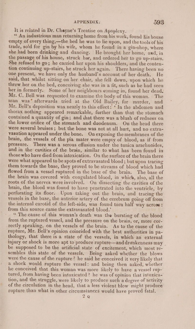 It is related in Dr. Cheyne’s Treatise on Apoplexy. i “ An industrious man returning home from his work, found Kis house empty of every thing,—the bed he was to lie upon, and the tools of his trade, sold for gin by his wife, whom he found in a gin-shop, where she had been drinking and dancing. He brought her home, and, in the passage of his house, struck her, and ordered her to go up-stairs. _ She refused to go; he carried her upon his shoulders, and the conten- tion continuing up-stairs, he struck her again. There having been no one present, we have only the husband’s account of her death. He said, that whilst sitting on her chair, she fell down, upon which he _ threw her on the bed, conceiving she was in a fit, such as he had seen her in formerly. Some of her neighbours eoming in, found her dead. Mr. C. Bell was requested to examine the body of this woman. The man was* afterwards tried at the Old Bailey, for murder, and Mr. Bell’s deposition was nearly to this effect: “In the abdomen and thorax nothing appeared remarkable, further than that the stomach contained a quantity of gin; and that there was a blush of redness on the lower orifice of the stomach and duodenum. On the head there  were several bruises ; but the bone was not at all hurt, and no extra~ vasation appeared under the bone. On exposing the membranes of the brain, the vessels of the pia mater were empty of blood, as if from pressure. There was a serous effusion under the tunica arachnoides, and in the cavities of the brain, similar to what has been found in those who have died from intoxication. On the surface of the brain there were what appeared to be spots of extravasated blood ; but upon tracing them towards the base, they proved to be streams of blood which had flowed from a vessel ruptured in the base of the brain. The base of the brain was covered with coagulated blood, in which, also, all the roots of the nerves were involved. On dissecting the cavities of the brain, the blood was found to have penetrated into the ventricle, by perforating its floor. Upon taking out the brain, and tracing the vessels in the base, the anterior artery of the cerebrum going off from the internal carotid of the left-side, was found torn half way across : “« The cause of this woman’s death was the bursting of the blood from the ruptured vessel, and the pressure on the brain, or, more cor- rectly speaking, on the vessels of the brain. As to the cause of the rupture, Mr. Bell’s opinion coincided with the best authorities in pa- thology, that there is a state of the vessels, in which an external injury or shock is more apt to produce rupture-—and drunkenness may be supposed to be the artificial state of excitement, which most re- sembles this state of the vessels. Being asked whether the blows were the cause of the rupture? he said he conceived it very likely that a shock would rupture the vessel: and being then asked, whether he conceived that this woman was more likely to have a vessel rup- tured, from having been intoxicated? he was of opinion that intoxica- tion, and the struggle, were likely to produce such a degree of activity of the circulation in the head, that a less violent blow might produce rupture than what in other circumstances would have proved fatal. 2Q