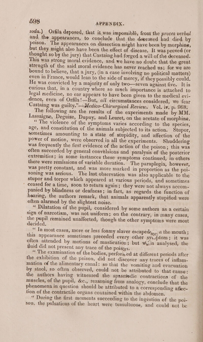 soda.) Orfila deposed, that it.was impossiblé, from the proces verbal and the appearances, to conclude that the deeeased had died by poison. The appearances on dissection might have been by morphine, but they might also have been the effect of disease. It was proved (or thought so by the jury) that Castaing had forged a will of the deceased. This was strong moral evidence, and we have no doubt that the great Strength of the said moral evidence has never reached us; for we are bound to believe, that a jury, (in a case involving no political matters) even in France, would lean to the side of mercy, if they possibly could. He was convicted by a majority of only two—seven against five. It is curious that, in a country where so much importance is attached to legal medicine, no ear appears to have been given to the medical evi- dence, even of Orfila!—But, all circumstances considered, we fear Castaing was guilty.”—Medico- Chirurgical Review. Vol. iv. p. 968. The following are the results of the experiments made by MM. Lassaigne, Deguise, Dupuy, and Leuret, on the acetate of morphine. “The violence of the symptoms varies according to the species, age, and constitution of the animals subjected to its action. Stupor, sometimes amounting to a state of stupidity, and affection of the power of motion, were observed in all the experiments. Shuddering was frequently the first evidence of the action of the poison; this was often succeeded by general convilsions and paralysis of the posterior extremities; in some instances these Symptoms continued, in others there were remissions of variable duration. The paraplegia, however, was pretty constant, and was more marked in proportion as the poi- soning was serious. The last observation was also applicable to the stupor and torpor which appeared at various periods, and sometimes ' ceased for a time, soon to return again; they were not always accom- panied by blindness or deafness; in fact, as regards the function of hearing, the authors remark, that animals apparently stupified were often alarmed by the slightest noise. , “ Dilatation of the pupil, considered by some authors as a certain sign of narcotism, was not uniform; on the contrary, in many cases, the pupil remained unaffected, though the other symptoms were most decided. | ‘ In most cases, more or less foamy slaver escapede,,... 1 the mouth ; this appearance sometimes preceded every other sy.tom; it was often attended by motions of mastication; but Wn analysed, the fluid did not present any trace of the poisgy:. | “« The examination of the bodies, performed at different periods after the exhibition of the poison, did not discover any traces of inflam- mation of the alimentary canal: so that the vomiting and evacuation by stool, so often observed, could not be attributed to that cause: the authors having witnessed the spasmedic contractions of the muscles, of the pupil, &amp;c., reasoning from analogy, conclude that the phenomena in question should be attributed to a corresponding aflec- tion of the contractile organs contained within the abdomen. “ During the first moments succeeding to the ingéstion of the poi- son, the pulsations of the heart were tumultuous, and could not be eS a ae