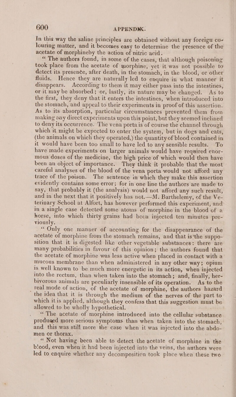 In this way the saline principles are obtained without any foreigu co- louring matter, and it becomes easy to determine the presence of the acetate of morphineby the action of nitric acid. “ The authors found, in some of the cases, that although poisoning took place from the acetate of morphine, yet it was not possible to detect its presence, after death, in the stomach, in the blood, or other fluids. Hence they are naturally led to enquire in what manner it disappears. According to them it may either pass into the intestines, or it may be absorbed; or, lastly, its nature may be changed. As to the first, they deny that it enters the intestines, when introduced into the stomach, and appeal to their experiments in proof of this assertion. As to its absorption, particular circumstances prevented them from making eny direct experiments upon this point, but they seemed inclined to deny its occurrence. 'The vena porta is of course the channel through which it might be expected to enter the system, but in dogs and cats, (the animals on which they operated,) the quantity of blood contained in it would have been too small to have led to any sensible results. To have made experiments on larger animals would have required enor- mous doses of the medicine, the high price of which would then have been an object of importance. They think it probable that the most careful analyses of the blood of the vena porta would not afford any trace of the poison. The sentence in which they make this assertion evidently contains some error; for in one line the authors are made to say, that probably it (the analysis) would not afford any such result, and in the next that it positively has not.—M. Barthelemy, of the Ve- terinary School at Alfort, has however performed this experiment, and in a single case detected some atoms of morphine in the blood of a horse, mto which thirty grains had been injected ten minutes pre- viously. ‘Only one manner of accounting for the disappearance of the acetate of morphine from the stomach remains, and that isthe suppo- sition that it is digested like other vegetable substances: there are many probabilities in favour of this opinion; the authors found that the acetate of morphine was less active when placed in contact with a mucous membrane than when administered in any other way; opium is well known to be much more energetic in its action, when injected into the rectum, than when taken into the stomach; and, finally, her- bivorous animals are peculiarly insensible of its operation. As to the real mode of action, of the acetate of morphine, the authors hazard the idea that it is through the medium of the nerves of the part to which it is applied, although they confess that this suggestion must be allowed to be wholly hypothetical. eb iees’ ‘“‘ The acetate of morphine introduced into the cellular substance produged more serious symptoms than when taken into the stomach, and this was still more the case when it was injected into the abdo- men or thorax. “ Not having been able to detect the acetate of morphine in the b!ood, even when it had been injected into the veins, the authors were led to enquire whether any decomposition took place when these two