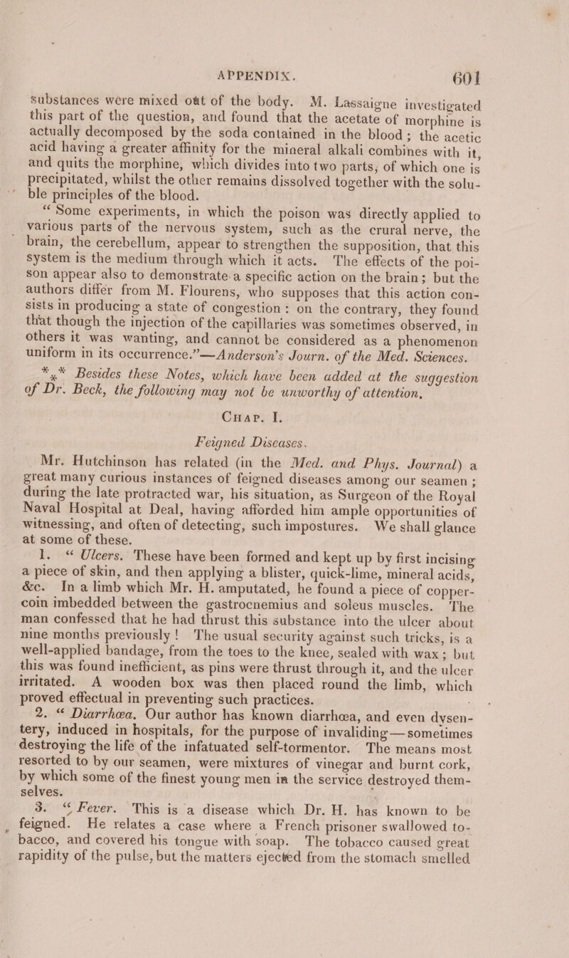 substances were mixed owt of the body. M. Lassaigne investigated this part of the question, and found that the acetate of morphine is actually decomposed by the soda contained in the blood; the acetic acid having a greater affinity for the mineral alkali combines with it, and quits the morphine, which divides into two parts; of which one is precipitated, whilst the other remains dissolved together with the solu- ble principles of the blood. “Some experiments, in which the poison was directly applied to various parts of the nervous system, such as the crural nerve,. the brain, the cerebellum, appear to strengthen the supposition, that this system is the medium through which it acts. The effects of the poi- son appear also to demonstrate.a specific action on the brain; but the authors differ from M. Flourens, who supposes that this action con- sists in producing a state of congestion: on the contrary, they found that though the injection of the capillaries was sometimes observed, in others it was wanting, and cannot be considered as a phenomenon uniform in its occurrence.”——Anderson’s Journ. of the Med. Sciences. *,* Besides these Notes, which have been added at the suggestion of Dr. Beck, the following may not be unworthy of attention, Cuarv. I, Feagned Diseases. Mr. Hutchinson has related (in the Med. and Phys. Journal) a great many curious instances of feigned diseases among our seamen ; during the late protracted war, his situation, as Surgeon of the Royal Naval Hospital at Deal, having afforded him ample opportunities of witnessing, and often of detecting, such impostures. We shall glance at some of these. 1. “ Ulcers. These have been formed and kept up by first incising a piece of skin, and then applying a blister, quick-lime, mineral acids, &amp;c. Ina limb which Mr. H. amputated, he found a piece of copper- coin imbedded between the gastrocnemius and soleus muscles. The man confessed that he had thrust this substance into the ulcer about nine months previously !_ The usual security against such tricks, is a well-applied bandage, from the toes to the knee, sealed with wax; but this was found inefficient, as pins were thrust through it, and the ulcer irritated. A wooden box was then placed round the limb, which proved effectual in preventing such practices. 2. “ Diarrhea, Our author has known diarrhea, and even dysen- tery, induced in hospitals, for the purpose of invaliding — sometimes destroying the life of the infatuated self-tormentor. The means most resorted to by our seamen, were mixtures of vinegar and burnt cork, by which some of the finest young men im the service destroyed them- selves. | 3. “Fever. This is a disease which Dr. H. has known to be feigned. He relates a case where a French prisoner swallowed to- bacco, and covered his tongue with soap. The tobacco caused great rapidity of the pulse, but the matters ejected from the stomach smelled