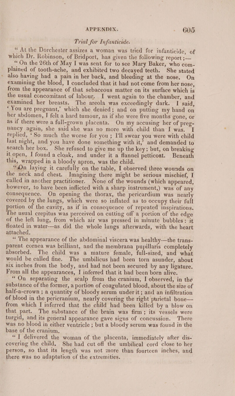 Trial for Infanticide. * At the Dorchester assizes a woman was tried for infanticide, of which Dr. Robinson, of Bridport, has given the following report ;— _ “On the 26th of May I was sent for to see Mary Baker, who com- plained of tooth-ache, and exhibited two decayed teeth. She stated also having had a pain in her back, and bleeding at the nose, On examining the blood, I concluded that it had not come from her nose, from the appearance of that sebaceous matter on its surface which is the usual concomitant of labour. I went again to the chamber, and examined her breasts. The areola was exceedingly dark. I said, ‘ You are pregnant,’ which she denied; and on putting my hand on her abdomen, I felt a hard tumour, as if she were five months gone, or as if there were a full-grown placenta. On my accusing her of preg- nancy again, she said she was no more with child than I was. I replied, ‘So much the worse for you ; I’ll swear you were with child last night, and you have done something with it,’ and demanded to search her box. She refused to give me up the key; but, on breaking it open, I found a cloak, and under it a flannel petticoat. Beneath this, wrapped in a bloody apron, was the child. “On laying it carefully on the table, I observed three wounds on the neck and chest. Imagining there might be serious mischief, I called in another practitioner. None of the wounds (which appeared, however, to have been inflicted with a sharp instrument,) was of any consequence. On opening the thorax, the pericardium was nearly covered by the lungs, which were so inflated as to occupy their full portion of the cavity, as if in consequence of repeated inspirations. The usual crepitus was perceived on cutting off a portion of the edge of the left lung, from which air was pressed in minute bubbles: it floated in water-—as did the whole lungs afterwards, with the heart attached, ‘‘ The appearance of the abdominal viscera was healthy—the trans- parent cornea was brilliant, and the membrana pupillaris completely absorbed. The child was a mature female, full-sized, and what would be called fine. The umbilicus had been torn asunder, about six inches from the body, and had not been secured by any ligature. From all the appearances, | inferred that it had been born alive. “On separating the scalp from the cranium, I observed, in the substance of the former, a portion of coagulated blood, about the size of half-a-crown; a quantity of bloody serum under it; and an infiltration of blood in the pericranium, nearly covering the right parietal bone— from which I inferred that the child had been killed by a blow on that part. The substance of the brain was firm; its vessels were turgid, and its general appearance gave signs of concussion. There was no blood in either ventricle ; but a bloody serum was found in the base of the cranium. | ‘1 delivered the woman of the placenta, immediately after dis- covering the child. She had cut off the umbilical cord close to her person, so that its length was not more than fourteen inches, and. there was no adaptation of the extremities.