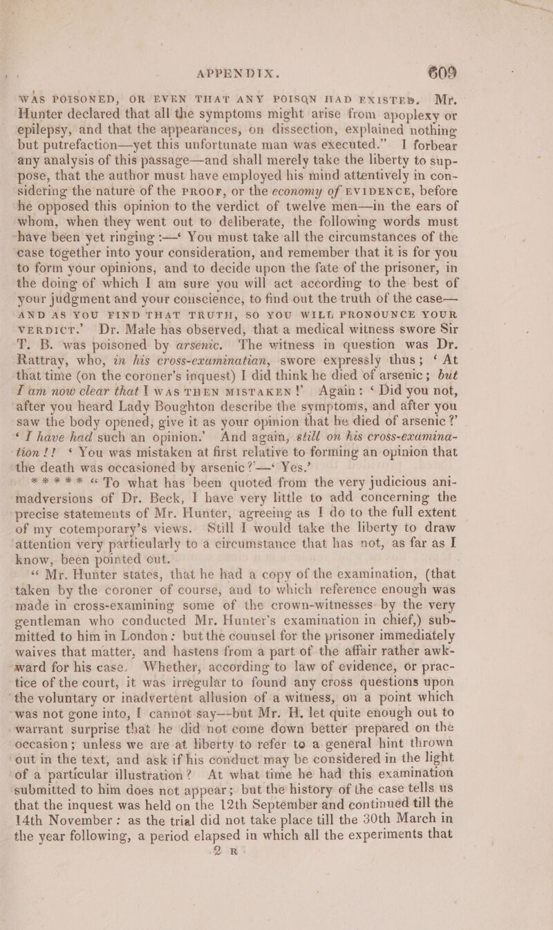 WAS POISONED, OR EVEN THAT ANY POISQN NAD EXISTED. My, Hunter declared that all the symptoms might arise from apoplexy or epilepsy, and that the appearances, on dissection, explained nothing but putrefaction—yet this unfortunate man was executed.” I forbear any analysis of this passage—and shall merely take the liberty to sup- pose, that the author must have employed his mind attentively in con- sidering the nature of the proor, or the economy of EVIDENCE, before he opposed this opinion to the verdict of twelve men—ain the ears of whom, when they went out to deliberate, the following words must ~have been yet ringing :—* You must take all the circumstances of the case together into your consideration, and remember that it is for you to form your opinions, and to decide upon the fate of the prisoner, in the doing of which I am sure you will act according to the best of your judgment and your conscience, to find out the truth of the case— AND AS YOU FIND THAT TRUTH, SO YOU WILL PRONOUNCE YOUR verpicr. Dr. Male has observed, that a medical witness swore Sir T. B. was poisoned by arsenic. The witness in question was Dr. Rattray, who, in his cross-examinatian, swore expressly thus; ‘ At that time (on the coroner’s inquest) I did think he died of arsenic ; but Tam now clear that 1 was THEN MisTaKEN! Again: ‘ Did you not, after you heard Lady Boughton describe the symptoms, and after you saw the body opened, give it as your opinion that he died of arsenic ? “TI have had such an opinion.’ And again, séell on his cross-exumina- tion !! * You was mistaken at first relative to forming an opinion that the death was occasioned by arsenic ?’—* Yes.’ ** * ** « To what has been quoted from the very judicious ani- madversions of Dr. Beck, I have very little to add concerning the “precise statements of Mr. Hunter, agreeing as I do to the full extent of my cotemporary’s views. Still I would take the liberty to draw ‘attention very particularly to a circumstance that has not, as far as I know, been pointed out. i: ‘‘ Mr. Hunter states, that he had a copy of the examination, (that taken by the coroner of course, and to which reference enough was made in cross-examining some of the crown-witnesses: by the very gentleman who conducted Mr. Hunter’s examination in chief,) sub- mitted to him in London: but the counsel for the prisoner immediately waives that matter, and hastens from a part of the affair rather awk- ward for his case. Whether, according to law of evidence, or prac- ‘tice of the court, it was irregular to found any cross questions upon ‘the voluntary or inadvertent allusion of a witness, on a point which ‘was not gone into, [ cannot say—-but Mr. H. let quite enough out to warrant surprise that he did not come down better prepared on the occasion; unless we are at liberty to refer to a general hint thrown out in the text, and ask if his conduct may be considered in the light of a particular illustration? At what time he had this examination submitted to him does not appear; but the history of the case tells us that the inquest was held on the 12th Septémber and continued till the 14th November : as the trial did not take place till the 30th March in the year following, a period elapsed in which all the experiments that Res 2