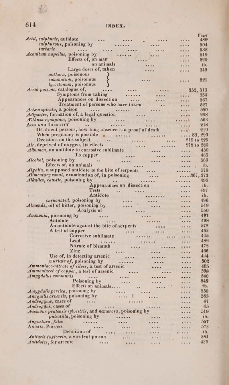; Page Acid, sulphuric, antidote fiers eines s 3 ae Cems 489 sulphurous, pe ieoulng by OR ee Aiea vain 504 tartaric re bao cces ‘ esse 532 Aconitum napellus, poisoning by ofes se Sipe Bs 519 on animals eras ae ib. Large doses of, taken Lge ney 43 349 anthora, poisonous cammarum, poisonous Siies axel 521 lycoctonum, poisonous Acrid poisons, catalogue of, gion Fa. hha 352, 313 Symptoms from taking peat dn Lycos vag oe Appearances on dissection ge ty OS seals 367 Treatment of persons who have taken ve i 3 52T Actea spicata, a poison : oe Sage emis b due oe a Adipocire, formation of, a legal question Py venls 298 AE thusa cynapium, poisoning by oe Wes By ge 5m 563 AGE AND IDENTITY spicMiey lo sates sore oe ‘ 218 Of absent persons, how long absence i is a proof of death eas 219 When pregnancy is possible , pia alesse wae bes este OO ,veee Decisions on this subject. SEE AS IR A nee 219 to 225 Air, deprived of oxygen, its effects ; Bede nets 278 to 280 Albumen, an antidote to corrosive sublimate cece Sisileis A450 To copper a wis oateye esee 465 Alcohol, poisoning by se ccc eisrece on oe 569 Algalia, a supposed antidote to the bite of Serpents ss eecees 578 Alimentary canal, examination of, in poisoning 3 oe 301, 313 Alkalies, caustic, poisoning by a. ik oidte eran A96 Appearances on dissection | erie ib. Tests < Ayres oe AYT Antidote SAE apyare ib. carbonated, poisoning by 5 eiele ana Saari A496 ‘Almonds, oil of bitter, poisoning by rer &amp; S006 eras 549 Analysis of Raby pose 550 Ammonia, poisoning by Ae cee yoeee AST Antidote oe b= bee oles A98 An antidote against the bite of ser pents ean mise 578 A test of copper AG Aah Mt: 463 Corrosive sublimate Sais We ole te rane 445 Lead Bes ves es oa ou 3 caer 482 Nitrate of bismuth ays pre PEE A72 Zine eile Saks soe 466 Use of, in detecting arsenic Sue ARE rote 404 muriate of, poisoning by sis ole: arene Spies 502 Ammoniaco-nitrate of silver, a test of arsenic a0 via 5 tae 405 Ammoniaret of copper, a test of arsenic ANS Ay spon Apter 398 Amygdalus communis eee AAA eos 540 Poisoning by 3 oe Bey 549 Effects on animals.... 7. Mita oss ib. Amygdalis persica, poisoning by eh ets Abst 550 Anagalilis arvensis, poisoning by eisai pies aA 563 Androgyna, cases of cece ecccee vars AT Androggni, cases of ols oe 5 ia + ine 45 Anemone pratensis sylvestris, and nemorosa, poisoning by cae’ 519 pulsatilla, poisoning by eeecee see eee ib. Angustura, false == sane . eos seee asa 557 ANIMAL Poisons eeee 58 59. Nate gent i 9713 Definition of see SAA ie ne ee ib, Antiaris toxicaria, a virulent poison wine ate Makers 564 Antidotes, for arsenic eeee hes ee ere 436 CP os al ee