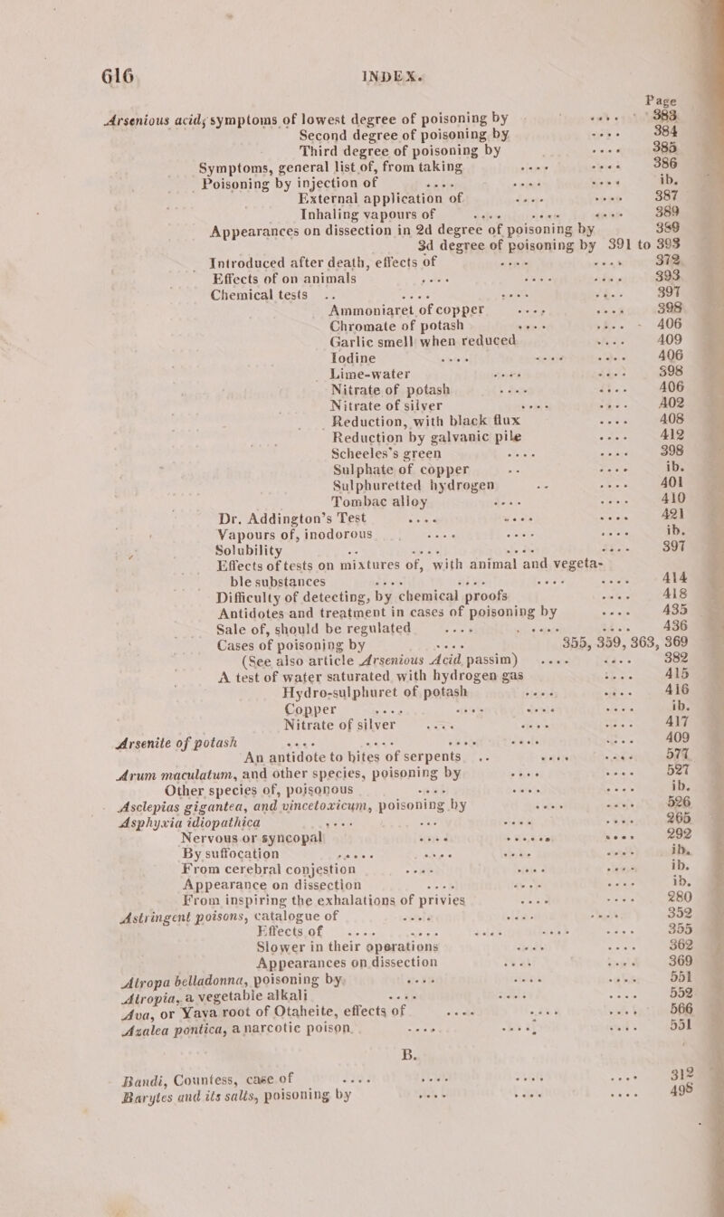 Page Arsenious acids symptoms of lowest degree of poisoning by . ‘hop em) «150i Second degree of poisoning by we: 384 Third degree of poisoning by ee 385 Symptoms, general list of, from taking iain shins 386 _ Poisoning by injection of vt! &gt; ie’ ee ib. External application of Suit oe 38i9 Inhaling vapours of of nse &gt; cae Appearances on dissection in 2d degree of poisoning by 389 3d degree of Relsoning Dy. 391 to 393 Introduced after death, effects of % 372, Effects of on animals pais 2 eis Abyy 393 Chemical tests .. yet eee ‘ee 397 Ammoniaret of copper. eee 398 Chromate of potash ves »f-- - 406 Garlic smell when reduced Rds A409 Iodine pews my Deve 406 _ Lime-water ayes fie: 598 Nitrate of potash See ab5% A406 Nitrate of silver Btviol &amp; é A02 - Reduction, with black flux Sister 408 Reduction. by galvanic ue eee Al2 Scheeles’s green ae saad 398 Sulphate of copper ae iaeivee ib. Sulphuretted hydrogen Ae Pe ea 401 Tombac alloy Eh eitoke 410 Dr. Addington’s Test Sead woe Setoie 421 Vapours of, inodorous sre See Pa ib. os Solubility Shai 397 Effects of tests on mixtures of, “with animal and vegeta- ble substances see ae ALA Difficulty of detecting, by chemical proofs veto Als Antidotes and treatment in cases of paiednies by aie 435 Sale of, should be regulated : hid ogeee 436 Cases of poisoning by 355, 359, 363, 369 (See also article Arsenious Acid, passim) .... ba 382 A test of water saturated with hydrogen gas re ie 415 Hydro-sulphuret of haieghe fais = Be AiG Copper oie ; fopit eck ib. Nitrate of silver a ae oT. : AIT Arsenite of potash bey 3% fi ay 409 An antidote to hites ‘of serpents. .. watire “Ree yy @ Arum maculatum, and other species, polpning by &gt; Biers Sree 527 Other species of, poisonous &lt;tr eetaiis ib. . Asclepias gigantea, and Er cacate poisoning by oe aay? 526 Asphyxia idiopathica rat ‘ ey - Bee 265 Nervous or syncopal\ bred beats sees 292 By suffocation LAA ae ethers eee tothe ib, From cerebral conjestion aS) vibe 2 on ib. Appearance on dissection ee Sites ib. From inspiring the exhalations of privies Smare petal 280 Astringent poisons, catalogue of outbig ate ‘et 352 Effects of ... valde olait &amp; aes 355 Slower in their oper ations pias Spy 362 Appearances on dissection teas atop 369 Atropa belladonna, poisoning by, ue¥G sant ~ aba 551 Atropia, a vegetable alkali ea aie 552 Ava, or Yaya root of Otaheite, effects ore owe .f 566 Azalea pontica, anarcotic poison, aie be at tats 551 B. Bandi, Countess, case of oP on et cUKe 32 Barytes and ils salis, poisoning by ons [ a Sian 498