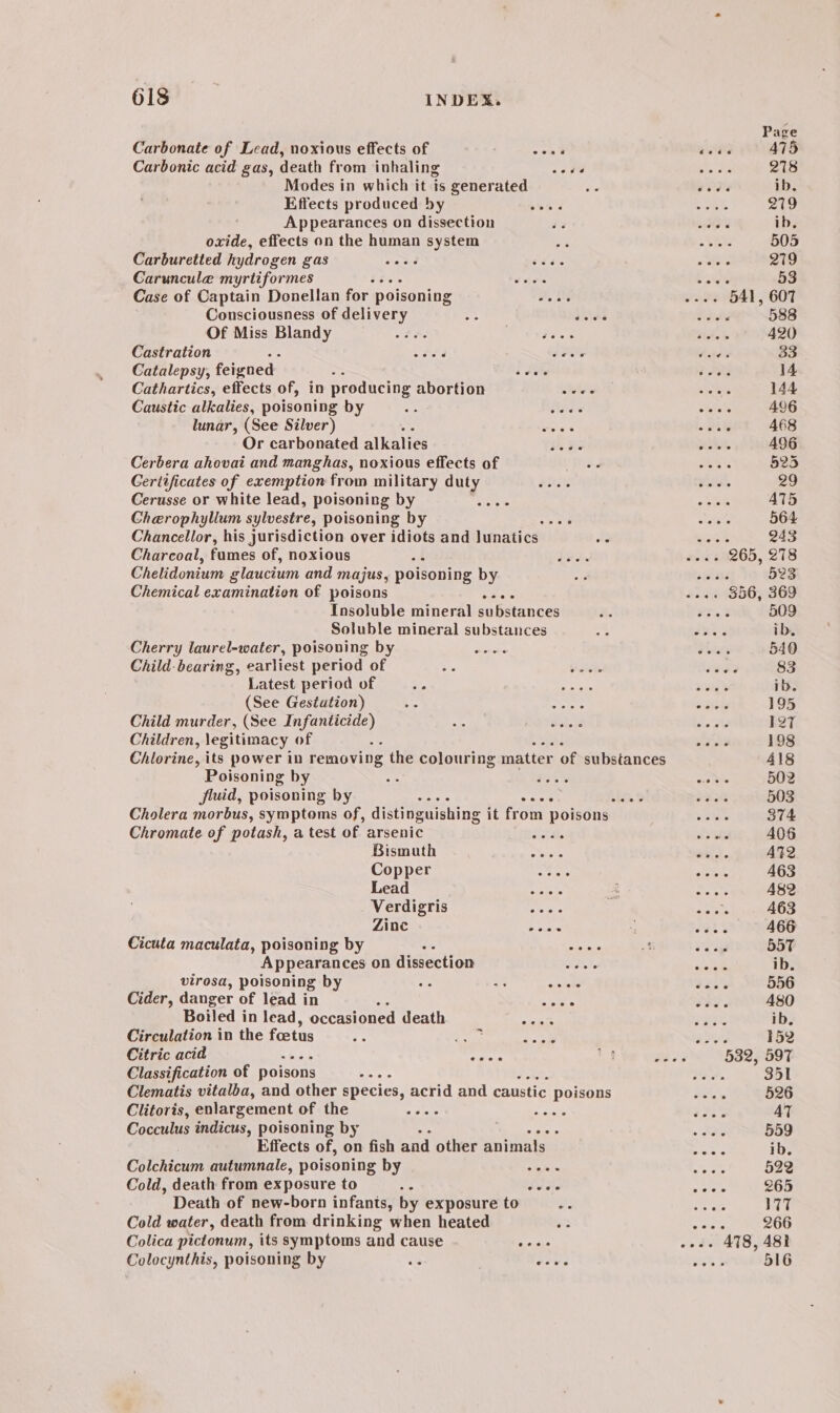 Carbonate of Lead, noxious effects of Carbonic acid gas, death from inhaling ee Modes in which it is generated Effects produced by wee Appearances on dissection oxide, effects on the human system Carburetied hydrogen gas Sent, Caruncule myrtiformes Seve Case of Captain Donellan for. poisoning #0 Consciousness of delivery as! avid Of Miss pind Castration eat + Bat Catalepsy, feigned é Sate Cathartics, effects of, in producing abortion dale Caustic alkalies, poisoning by lunar, (See Silver) ves Or carbonated alkalies seas Cerbera ahovai and manghas, noxious effects of Gertificates of exemption from military duty Cerusse or white lead, poisoning by ait te Cherophyllum sylvestre, poisoning by aS Chancellor, his jurisdiction over idiots and lunatics: os Charcoal, fumes of, noxious : dive Chelidonium glaucium and majus, poisoning by Chemical examination of poisons aie Insoluble mineral substances Soluble mineral substances Cherry laurel-water, poisoning by Be Child-bearing, earliest period of 7 ats Latest period of e0 (See Gestation) Child murder, (See ta) Children, legitimacy of Poisoning by fluid, poisoning by Chromate of potash, a test of arsenic Bismuth ae Copper Sse Lead sreeeie Verdigris eee Zine boi Cicuta maculata, poisoning by Shee Appearances on dissection ee virosa, poisoning by oe 26 eee Cider, danger of lead in ee Boiled in lead, occasioned death MES Circulation in the foetus Fs rate eo ei Citric acid 4h ae Classification of poisons Clematis vitalba, and other species, acrid and caustic poisons Clitoris, enlargement of the = dea PROT Cocculus indicus, poisoning by . Effects of, on fish and other animals Colchicum autumnale, poisoning by oii Cold, death from exposure to “4 dees Death of new-born infants, by exposure to c Cold water, death from drinking when heated = Colica pictonum, its symptoms and cause snide Colocynthis, poisoning by a aes erre Page @ oat A475 Ay As 278 ws ib. 279 sent ib, sae 505 279 - 53 »BAl, 607 bs 588 Be te 420 etd 33 14 Ms 144 ee 496 oad 468 na A96 ie 525 Shite 29 AT5 ae 564 ek 243 -. 20265, 278 523 356, 369 ee 509 JB ib. Fite 6 549 bee 83 awe ib. one 195 J 27 ye 198 418 apts 502 503 374 rege A06 Salts AG2 463 bs Sieh A482 soma 463 238% A66 ree 55T ee ib. See 556 PRR A480 SHI ib, a 152 532, 597 6 351 5 526 : AT Se 559 er ib. : 522 wate 265 V7T nee 266 --- 478, 481 . 516