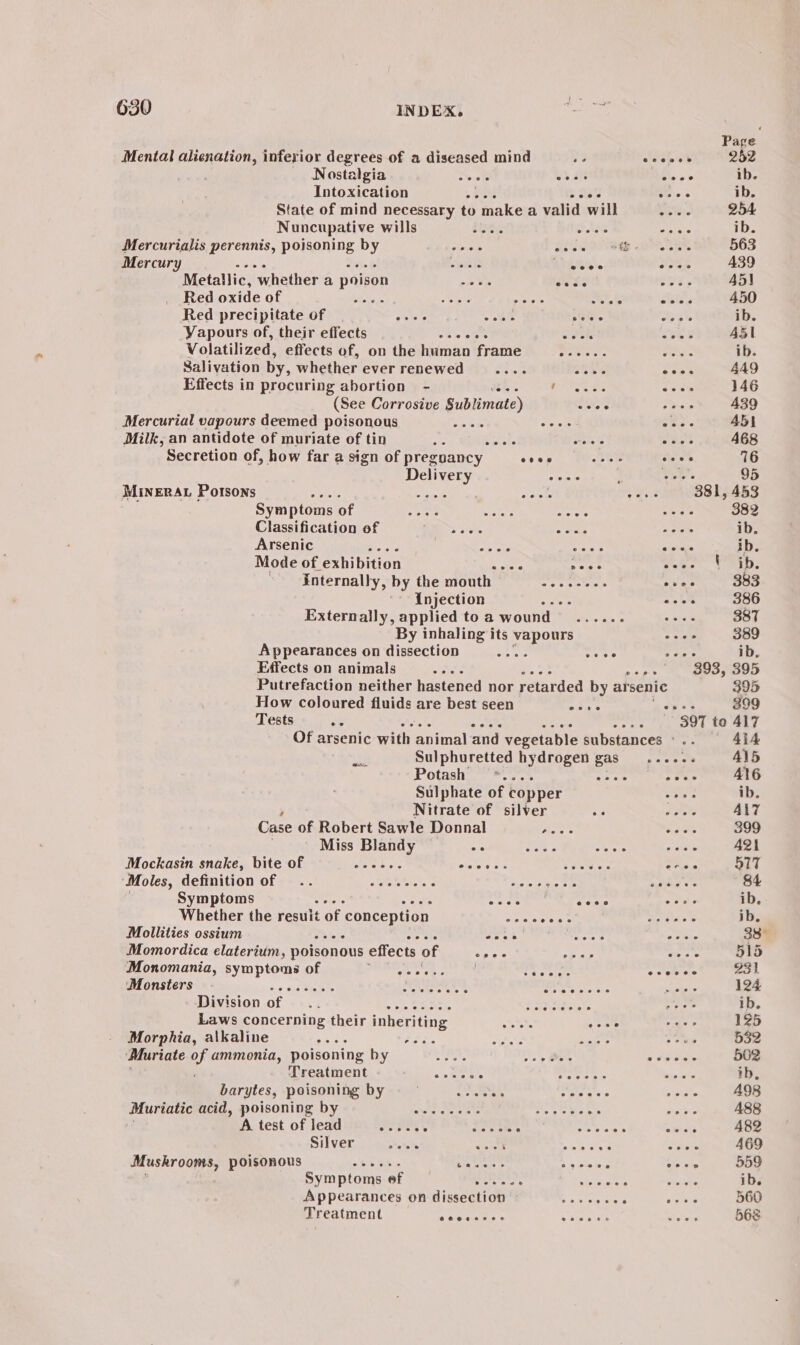 Mental dagst ree. inferior degrees of a diseased mind Nostalgia See oe .a Intoxication oe coos State of mind necessary to make a valid will Nuncupative wills fog otis Mercurialis perennis, poisoning by Pr coos) SER. Mercury eek Saha een e Rises. Metallic, whether a poison o0 8s anes Red oxide of Fos Aes piste ie SAS Red precipitate of ratets Ske ations Vapours of, their effects FP i crete Volatilized, effects of, on the human frame ewer. Salivation by, whether ever renewed bias i Effects in procuring abortion - BG ATO ea Oe (See Corrosive Sublimate) cos Mercurial vapours deemed poisonous ATs te Ot: Milk, an antidote of muriate of tin tate Poles Secretion of, how far a sign of preguancy oes eure Delivery “eee MineErRAL Potsons BAe 2 ante eek : Symptoms of siete S48e s Classification of 7 er «sala Arsenic eae a Mode of. exhibition Rear eee internally, by the mouth ~—........ ' Injection : Externally, applied to a wound - ers ° By inhaling its vapours Appearances on dissection ee cece Effects on animals How coloured fluids are best seen Tests Bh e@eeen ee Sulphuretted hydrogen gas Wil Potash *.... ri Sulphate of copper Nitrate of silver ae Case of Robert Sawle Donnal Aare Miss Blandy oe Bre ODS Mockasin snake, biteof _—_—........ ciated ¢ Sank See Va ee ‘Moles, definition of .. eee. SMM BENT tine or cee Symptoms eee eeee Whether the result of. conception Sacto Mollities ossium kis sos 8 Momordica elaterium, poisonous effects of pee ° Monomania, symptoms of A Bes PSS Monsters Division of Laws concerning their inheriting Morphia, alkaline ce ee Baar Muriate of ammonia, poisoning by. VERA en) Han! eee Treatment cohen Sea eee sy barytes, poisoning by seas a obese Muriatic Rein. POBONIDE DY &lt;6 OS Nesey Ee ees be ace A test of lead ree ee le soe se Rie Se fetes Silver ate ete saree ade Mushrooms, poisonous ~—......... ee acs oem ing Symptoms.ef 5 7! eb owe ; Appearances on dissection SPR ES AR Treatment @eeeceere eweeeee ceo5oees