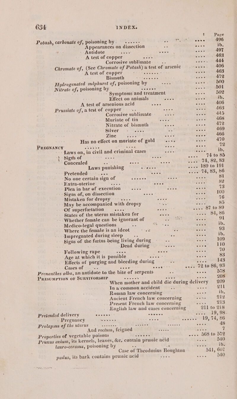 3 Page Potash, carbonate of, poisoning by ead 2) cose 496 Appearances on dissection a boos ib. Antidote 5th ehotee ose A497 A test of copper Ste Les 463 Corrosive sublimate Se eae | eee 444 Chromate of, (See Chromate of Potash) a test of arsenic “eee 406 A test of copper 55 ae cows A463 Bismuth doses cove A712 Hydrogenated sulphuret of, poisoning by oe salek 500 Nitrate of, poisoning by Vea eels 2. % 50L - Symptoms and treatment oe ot 502 Effect on animals eves Sat ib. . A test of arsenious acid chee Sesh A06 Prussiate of, a test of copper 55 A tose) wa A63 Corrosive sublimate oes eatks 445 Muriate of tin Oe. SLE ei 468 Nitrate of bismuth ohn oh geccios 3 AT2 Silver + eae. a Sea 469 Zine Pes ee at. 466 Has no effect on muriate of gold on aN Bram? A70 PREGNANCY AG BNC bse 6 ay 12 Laws on, in civil and criminal cases aa. suee ib. + Signs of el SOR% ee TE OO Concealed se eioiers =e 4 e974; 82, 83 Laws punishing arate 2--- 189 to 191 Pretended BESS bales wees 14, 83, 86 No one certain sign of asses aunt aM 8 ¥.xtra-uterine Rete eoee a: 82 Plea in bar of execution Sai Base oe 4s 13 Signs of, on dissection aes eres 160 Mistaken for dropsy iS fera's wane E28 16 May be accompanied with dropsy * 1% Prine 8d Of superfoetation seis send -... 87 to 89 States of the uterus mistaken for duis 294.84, 86 Whether female can be ignorant of PAE wy 28 91 Medico-Jegal questions ie A as He ib. Where the female is an ideot 7a AP ar 93 impregnated during sleep o ts sees ib. Signs of the foetus being living during a Bad 109 | Dead during eves Beata 110 Following rape daa bse Saas 70 Age at which it is possible cece aes 83 Effects of purging and bleeding during a rest 143 Cases of ei wees soar oo. da+92, to SEP93 Prenanthes alba, an antidote to the bite of serpents - “ee 578 PRESUMPTION OF SURVIVORSHIP ee eeet ose eee 208 When mother and child die during delivery 209 Tn a common accident ot ie 211 Roman law concerning tials ib. Ancient French law concerning ore 212 Present French law concerning tke 213 English law and cases concerning 211 to 218 Pretended delivery Sevens n ve viere Pe ynd 9,98 _ Pregnancy see eee cose ee PLD 4, OG Prolapsuswepithe uterus «+ ...c000 JN WIM oMeRlal SN” oo oe wwe 48 And rectum, feigned = eee as, 7 Properties of vegetable poisons veces woes 568 to 572 Prunus avium, its kernels, leaves, &amp;c. contain prussic acid TA 540 lauro-cerasus, poisoning by ee 3. cu ib. Case of Theodosius Boughton 541, 607 padus, its bark contains prussic acid Hobs ae 540