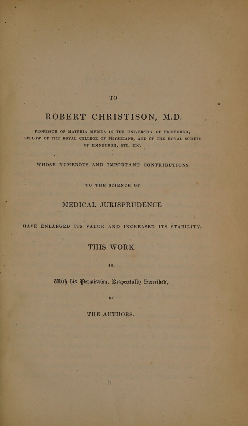 TO ROBERT CHRISTISON, M.D. PROFESSOR OF MATERIA MEDICA IN THE UNIVERSITY OF EDINBURGH, FELLOW OF THE ROYAL COLLEGE.OF PHYSICIANS, AND OF THE ROYAL SOCIETY OF EDINBURGH, ETC. ETC. s WHOSE NUMEROUS AND IMPORTANT CONTRIBUTIONS TO THE SCIENCE OF MEDICAL JURISPRUDENCE HAVE ENLARGED ITS VALUE AND INCREASED ITS STABILITY, THIS WORK 1s, WAith his Wermisaton, Respecttully Enseribey, BS THE AUTHORS,