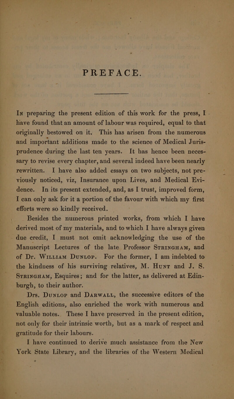 on J _ &lt;= = PREFACE. In preparing the present edition of this work for the press, I . have found that an amount of labour was required, equal to that originally bestowed on it. This has arisen from the numerous and important additions made to the science of Medical Juris- prudence during the last ten years. It has hence been neces- sary to revise every chapter, and several indeed have been nearly rewritten. I have also added essays on two subjects, not pre- viously noticed, viz, Insurance upon Lives, and Medical Evi- dence. In its present extended, and, as I trust, improved form, I can only ask for it a portion of the favour with which my first efforts were so kindly received. Besides the numerous printed works, from which I have derived most of my materials, and to which I have always given due credit, I must not omit acknowledging the use of the Manuscript Lectures of the late Professor StrincHam, and of Dr. Witt1Am Duntop. For the former, I am indebted to _ the kindness of his surviving relatives, M. Hunt and J. S. Srrincuam, Esquires; and for the latter, as delivered at Edin- burgh, to their author. Drs. Duntop and DARwWALL, the successive editors of the English editions, also enriched the work with numerous and valuable notes. These I have preserved in the present edition, not only for their intrinsic worth, but as a mark of respect and gratitude for their labours. I have continued to derive much assistance from the New York State Library, and the libraries of the Western Medical ¥