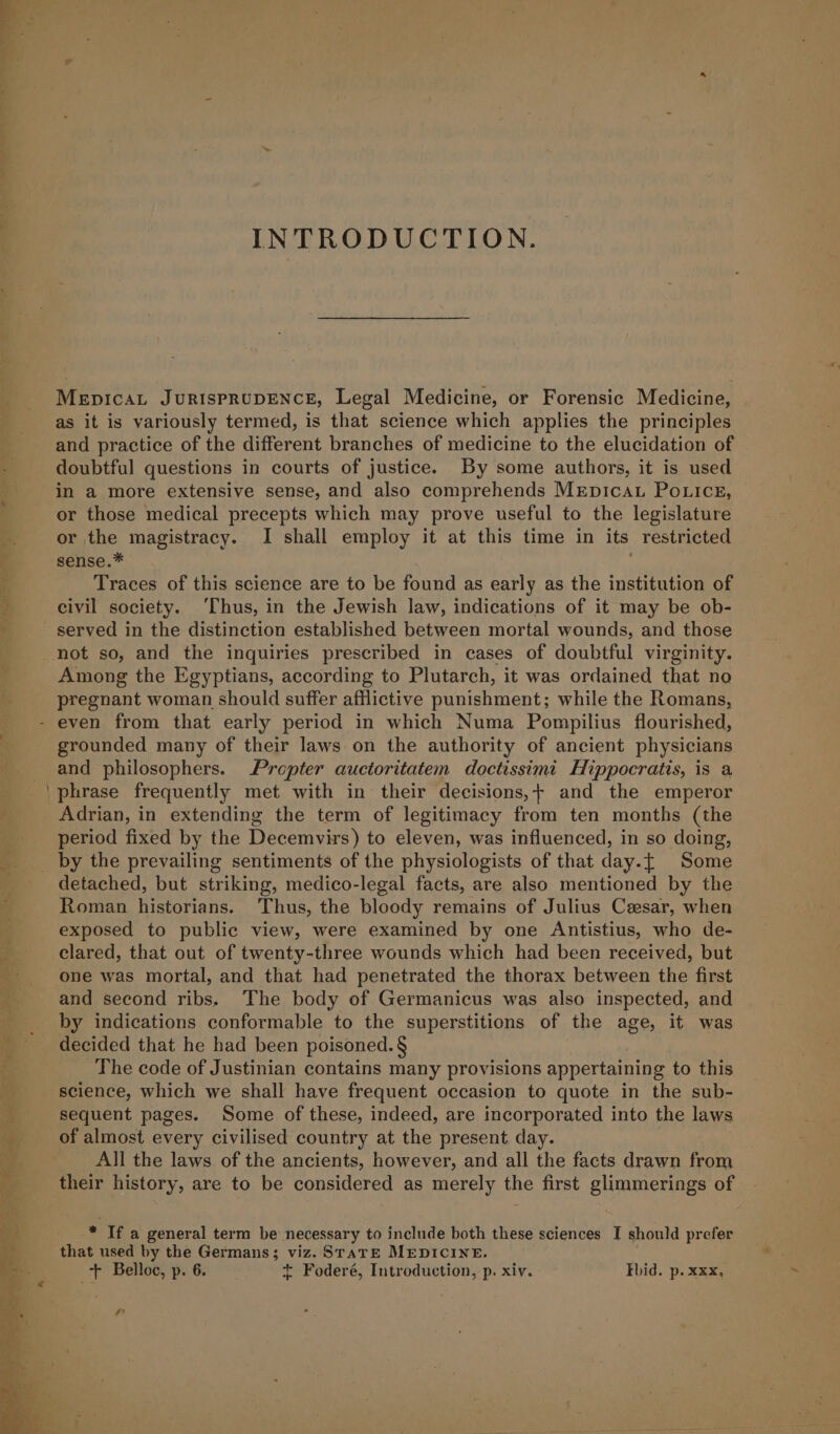 MepicaL JuRIsPRUDENCE, Legal Medicine, or Forensic Medicine, as it is variously termed, is that science which applies the principles and practice of the different branches of medicine to the elucidation of doubtful questions in courts of justice. By some authors, it is used in a more extensive sense, and also comprehends MEpicau Potices, or those medical precepts which may prove useful to the legislature or the magistracy. I shall employ it at this time in its restricted sense.* Traces of this science are to be found as early as the institution of civil society. ‘Thus, in the Jewish law, indications of it may be ob- served in the distinction established between mortal wounds, and those not so, and the inquiries prescribed in cases of doubtful virginity. Among the Egyptians, according to Plutarch, it was ordained that no pregnant woman should suffer afflictive punishment; while the Romans, grounded many of their laws on the authority of ancient physicians and philosophers. Propter auctoritatem doctissimi Hippocratis, is a phrase frequently met with in their decisions,+ and the emperor Adrian, in extending the term of legitimacy from ten months (the period fixed by the Decemvirs) to eleven, was influenced, in so doing, by the prevailing sentiments of the physiologists of that day.[ Some detached, but striking, medico-legal facts, are also mentioned by the Roman historians. Thus, the bloody remains of Julius Cesar, when exposed to public view, were examined by one Antistius, who de- clared, that out of twenty-three wounds which had been received, but one was mortal, and that had penetrated the thorax between the first and second ribs. The body of Germanicus was also inspected, and by indications conformable to the superstitions of the age, it was decided that he had been poisoned. § The code of Justinian contains many provisions appertaining to this science, which we shall have frequent occasion to quote in the sub- sequent pages. Some of these, indeed, are incorporated into the laws of almost every civilised country at the present day. All the laws of the ancients, however, and all the facts drawn from their history, are to be considered as merely the first glimmerings of * If a general term be necessary to include both these sciences I should prefer that used by the Germans; viz. SrarE MEDICINE. Ff Belloc, p. 6. + Foderé, Introduction, p. xiv. Fbid. p. xxx,