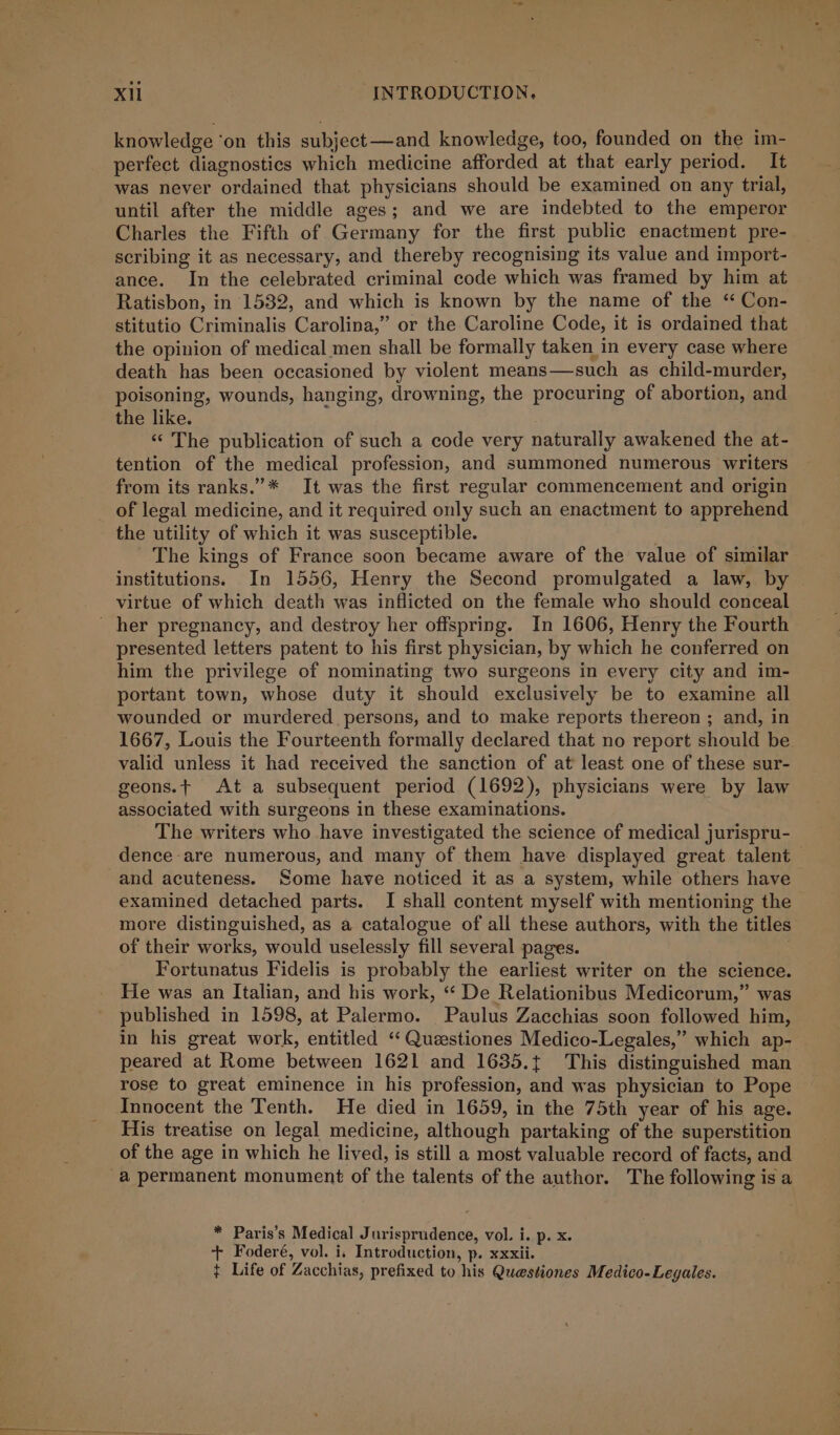 knowledge ‘on this subject—and knowledge, too, founded on the im- perfect diagnostics which medicine afforded at that early period. It was never ordained that physicians should be examined on any trial, until after the middle ages; and we are indebted to the emperor Charles the Fifth of Germany for the first public enactment pre- scribing it as necessary, and thereby recognising its value and import- ance. In the celebrated criminal code which was framed by him at Ratisbon, in 1532, and which is known by the name of the “ Con- stitutio Criminalis Carolina,” or the Caroline Code, it is ordained that the opinion of medical men shall be formally taken in every case where death has been occasioned by violent means—such as child-murder, poisoning, wounds, hanging, drowning, the procuring of abortion, and the like. “The publication of such a code very naturally awakened the at- tention of the medical profession, and summoned numerous writers from its ranks.”* It was the first regular commencement and origin of legal medicine, and it required only such an enactment to apprehend the utility of which it was susceptible. The kings of France soon became aware of the value of similar institutions. In 1556, Henry the Second promulgated a law, by _ virtue of which death was inflicted on the female who should conceal - her pregnancy, and destroy her offspring. In 1606, Henry the Fourth presented letters patent to his first physician, by which he conferred on him the privilege of nominating two surgeons in every city and im- portant town, whose duty it should exclusively be to examine all wounded or murdered _ persons, and to make reports thereon ; and, in 1667, Louis the Fourteenth formally declared that no report should be valid unless it had received the sanction of at least one of these sur- geons.t At a subsequent period (1692), physicians were by law associated with surgeons in these examinations. The writers who have investigated the science of medical jurispru- dence are numerous, and many of them have displayed great talent — and acuteness. Some have noticed it as a system, while others have examined detached parts. I shall content myself with mentioning the more distinguished, as a catalogue of all these authors, with the titles of their works, would uselessly fill several pages. . Fortunatus Fidelis is probably the earliest writer on the science. He was an Italian, and his work, ‘“‘ De Relationibus Medicorum,” was published in 1598, at Palermo. Paulus Zacchias soon followed him, in his great work, entitled ‘“ Questiones Medico-Legales,” which ap- peared at Rome between 1621 and 1635.t This distinguished man rose to great eminence in his profession, and was physician to Pope Innocent the Tenth. He died in 1659, in the 75th year of his age. His treatise on legal medicine, although partaking of the superstition of the age in which he lived, is still a most valuable record of facts, and a permanent monument of the talents of the author. The following is a * Paris’s Medical Jurisprudence, vol. i. p. x. + Foderé, vol. i, Introduction, p. xxxii. ¢ Life of Zacchias, prefixed to his Questiones Medico-Legales.