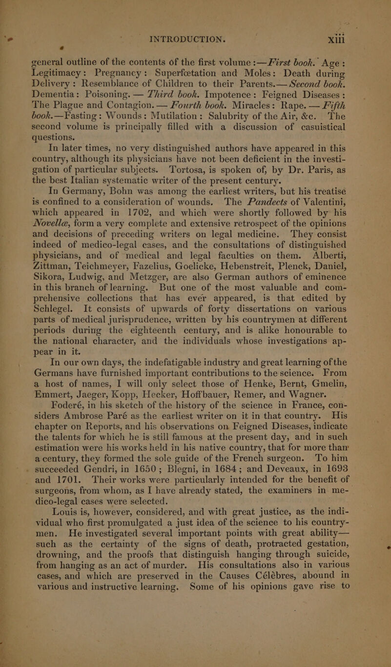 eer eee i Pe ats INTRODUCTION. Xlil ie general outline of the contents of the first volume :—F%rst book. Age: Legitimacy: Pregnancy: Superfcetation and Moles: Death during Delivery : Resemblance of Children to their Parents.— Second book. Dementia: Poisoning. — Third book. Impotence: Feigned Diseases : The Plague and Contagion. — Fourth book. Miracles: Rape. — Fifth book.—Fasting : Wounds: Mutilation: Salubrity of the Air, &amp;c. The second volume is principally filled with a discussion of casuistical questions. | In later times, no very distinguished authors have appeared in this country, although its physicians have not been deficient in the investi- gation of particular subjects. Tortosa, is spoken of, by Dr. Paris, as the best Italian systematic writer of the present century. In Germany, Bohn was among the earliest writers, but his treatise is confined to a consideration of wounds. The Pandects of Valentini, which appeared in 1702, and which were shortly followed by his Novelle, forma very complete and extensive retrospect of the opinions and decisions of preceding writers on legal medicine. They consist indeed of medico-legal cases, and the consultations of distinguished physicians, and of medical and legal faculties on them. Alberti, Zittman, Teichmeyer, Fazelius, Goelicke, Hebenstreit, Plenck, Daniel, Sikora, Ludwig, and Metzger, are also German authors of eminence prehensive collections that has ever appeared, is that edited by Schlegel. It consists of upwards of forty dissertations on various parts of medical jurisprudence, written by his countrymen at different periods during the eighteenth century, and is alike honourable to the national character, and the individuals whose investigations ap- pear in it. . In our own days, the indefatigable industry and great learning of the Germans have furnished important contributions to the science. From a host of names, I will only select those of Henke, Bernt, Gmelin, Emmert, Jaeger, Kopp, Hecker, Hoffbauer, Remer, and Wagner. Foderé, in his sketch of the history of the science in France, con- siders Ambrose Paré as the earliest writer on it in that country. His chapter on Reports, and his observations on Feigned Diseases, indicate the talents for which he is still famous at the present day, and in such estimation were his-works held in his native country, that for more thar a century, they formed the sole guide of the French surgeon. ‘To him surgeons, from whom, as I have already stated, the examiners in me- dico-legal cases were selected. Louis is, however, considered, and with great justice, as the indi- vidual who first promulgated a just idea of the science to his country- men. He investigated several important points with great ability— such as the certainty of the signs of death, protracted gestation, drowning, and the proofs that distinguish hanging through suicide, from hanging as an act of murder. His consultations also in various cases, and which are preserved in the Causes Célébres, abound in various and instructive learning. Some of his opinions gave rise to