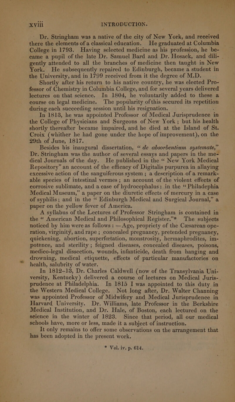 Dr. Stringham was a native of the city of New York, and reeeived there the elements of a classical education. He graduated at Columbia College in 1793. Having selected medicine as his profession, he be- - eame a pupil of the late Dr. Samuel Bard and Dr. Hosack, and dili- - gently attended to all the branches of medicine then taught in New York. He subsequently repaired to Edinburgh, became a student in the University, and in 1799 received from it the degree of M.D. Shortly after his return to his native country, he was elected Pro- fessor of Chemistry in Columbia College, and for several years delivered lectures on that science. In 1804, he voluntarily added to these a course on legal medicine. The popularity ofthis secured its repebiagy during each succeeding session until his resignation. In 1813, he was appointed Professor of Medical Jurisprudence in the College of Physicians and Surgeons of New York ; but his health shortly thereafter became impaired, and he died at the Island of St. Croix (whither he had gone under the hope of improvement), on the 29th of June, 1817. Besides bis inaugural dissertation, “‘ de absorbentium systemate,” Dr. Stringham was the author of several essays and papers in the me- dical Journals of the day. He published in the “ New York Medical Repository” an account of the efficacy of Digitalis purpurea in allaying excessive action of the sanguiferous system ; a description of a remark- able species of intestinal vermes ; an account of the violent effects of corrosive sublimate, and a case of hydrocephalus: in the “ Philadephia Medical Museum,” a paper on the diuretic effects of mercury in a case of syphilis; and in the “ Edinburgh Medical and Surgical Journal,” a paper on the yellow fever of America. the “ American Medical and Philosophical Register.”* The subjects noticed by him were as follows : —Age, propriety of the Czesarean ope- ration, virginity, and rape ; concealed pregnancy, pretended pregnancy, quickening, abortion, superfcetation, monstrosity, hermaphrodites, im- potence, and sterility ; feigned diseases, concealed diseases, poisons, medico-legal dissection, wounds, infanticide, death from hanging and health, salubrity of water. In 1812-13, Dr. Charles Caldwell (now of the Transylvania Uni- prudence at Philadelphia. In 1815 I was appointed to this duty in the Western Medical College. Not long after, Dr. Walter Channing / Harvard University. Dr. Williams, late Professor in the Berkshire Medical Institution, and Dr. Hale, of Boston, each lectured on the science in the winter of 1823. Since that period, all our medical schools have, more or less, made it a subject of instruction. It only remains to offer some observations on the arrangement that has been adopted in the present work. * Vol. iv. p. 614.