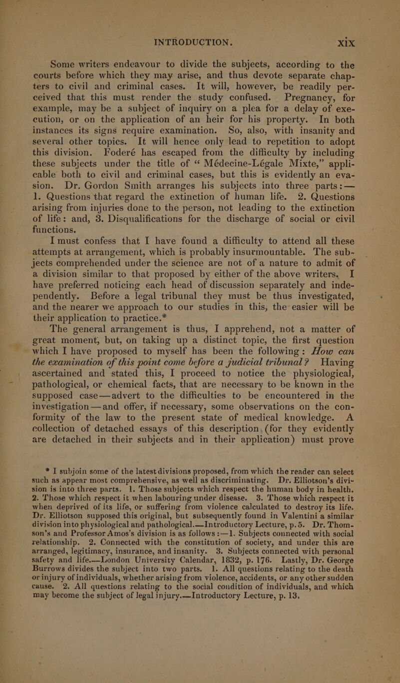 Some writers endeavour to divide the subjects, according to the courts before which they may arise, and thus devote separate chap- ters to civil and criminal cases. It will, however, be readily per- ceived that this must render the study confused. Pregnancy, for example, may be a subject of inquiry on a plea for a delay of exe- cution, or on the application of an heir for his property. In both instances its signs require examination. So, also, with insanity and several other topics. It will hence only lead to repetition to adopt this division. Foderé has escaped from the difficulty by including these subjects under the title of “ Médecine-Légale Mixte,” appli- cable both to civil and criminal cases, but this is evidently an eva- sion. Dr. Gordon Smith arranges his subjects into three parts: — 1. Questions that regard the extinction of human life. 2. Questions arising from injuries done to the person, not leading to the extinction of life: and, 3. Disqualifications for the discharge of social or civil functions. I must confess that I have found a difficulty to attend all these attempts at arrangement, which is probably insurmountable. The sub- jects comprehended under the science are not of a nature to admit of a division similar to that proposed by either of the above writers. I have preferred noticing each head of discussion separately and inde- pendently. Before a legal tribunal they must be thus investigated, and the nearer we approach to our studies in this, the easier will be their application to practice.* | The general arrangement is thus, I apprehend, not a matter of great moment, but, on taking up a distinct topic, the first question which I have proposed to myself has been the following: How can the examination of this point come before a judicial tribunal? Having ascertained and stated this, I proceed to notice the physiological, pathological, or chemical facts, that are necessary to be known in the supposed case—advert to the difficulties to be encountered in the investigation— and offer, if necessary, some observations on the con- formity of the law to the present state of medical knowledge. A collection of detached essays of this description, (for they evidently are detached in their subjects and in their application) must prove * T subjoin some of the latest divisions proposed, from which the reader can select such as appear most comprehensive, as well as discriminating. Dr. Elliotson’s divi~ sion is into three parts. 1. Those subjects which respect the human body in health. 2. Those which respect it when labouring under disease. 3. Those which respect it when deprived of its life, or suffering from violence calculated to destroy its life. Dr. Elliotson supposed this original, but subsequently found in Valentini a similar division into physiological and pathological.—Introductory Lecture, p.5. Dr. Thom. — son’s and Professor Amos’s division is as follows :—1. Subjects connected with social relationship. 2. Connected with the constitution of society, and under this are arranged, legitimacy, insurance, andinsanity. 3. Subjects connected with personal safety and life.--London University Calendar, 1832, p.176. Lastly, Dr. George Burrows divides the subject into two parts. 1. All questions relating to the death or injury of individuals, whether arising from violence, accidents, or any other sudden cause. 2. All questions relating to the social condition of individuals, and which may become the subject of legal injury.—Introductory Lecture, p. 13.