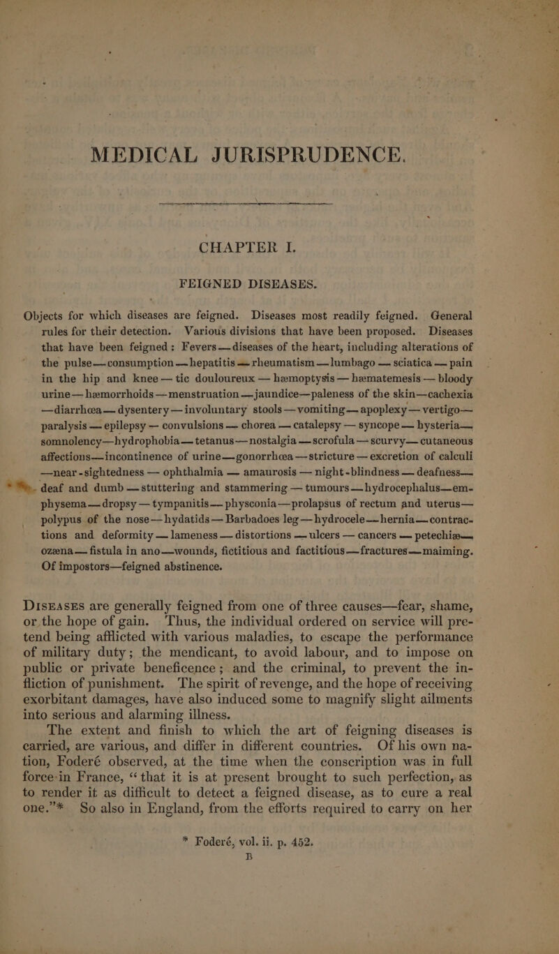 MEDICAL JURISPRUDENCE. CHAPTER I. FEIGNED DISEASES. Objects for which diseases are feigned. Diseases most readily feigned. General rules for their detection. Various divisions that have been proposed. Diseases that have been feigned: Fevers—diseases of the heart, including alterations of the pulse—consumption — hepatitis — rheumatism —lumbago — sciatica — pain in the hip and knee — tic douloureux — hemoptysis — hematemesis — bloody urine — hemorrhoids — menstruation —jaundice—paleness of the skin—cachexia —diarrhoea— dysentery —involuntary stools —vomiting— apoplexy — vertigo— paralysis — epilepsy — convulsions — chorea — catalepsy — syncope — hysteria— somnolency—hydrophobia — tetanus — nostalgia — scrofula — scurvy— cutaneous affections—-incontinence of urine— gonorrhoea — stricture — excretion of calculi —near -sightedness — ophthalmia — amaurosis — night -blindness — deafness— * &gt;. deaf and dumb — stuttering and stammering — tumours —hydrocephalus—em- physema— dropsy — tympanitis— physconia—prolapsus of rectum and uterus— polypus of the nose—hydatids — Barbadoes leg —hydrocele——hernia—contrac- tions and deformity — lameness — distortions — ulcers — cancers — petechia— ozena— fistula in ano—wounds, fictitious and factitious —fractures— maiming. Of impostors—feigned abstinence. DIsEASEs are generally feigned from one of three causes—fear, shame, or the hope of gain. Thus, the individual ordered on service will pre- tend being afflicted with various maladies, to escape the performance of military duty; the mendicant, to avoid labour, and to impose on public or private beneficence; and the criminal, to prevent the in- fliction of punishment. ‘The spirit of revenge, and the hope of receiving - exorbitant damages, have also induced some to magnify slight ailments into serious and alarming illness. The extent and finish to which the art of feigning diseases is carried, are various, and differ in different countries. Of his own na- tion, Foderé observed, at the time when the conscription was in full force-in France, “that it is at present brought to such perfection, as to render it as difficult to detect a feigned disease, as to cure a real one.”* So also in England, from the efforts required to carry on her * Foderé, vol. ii. p. 452. B