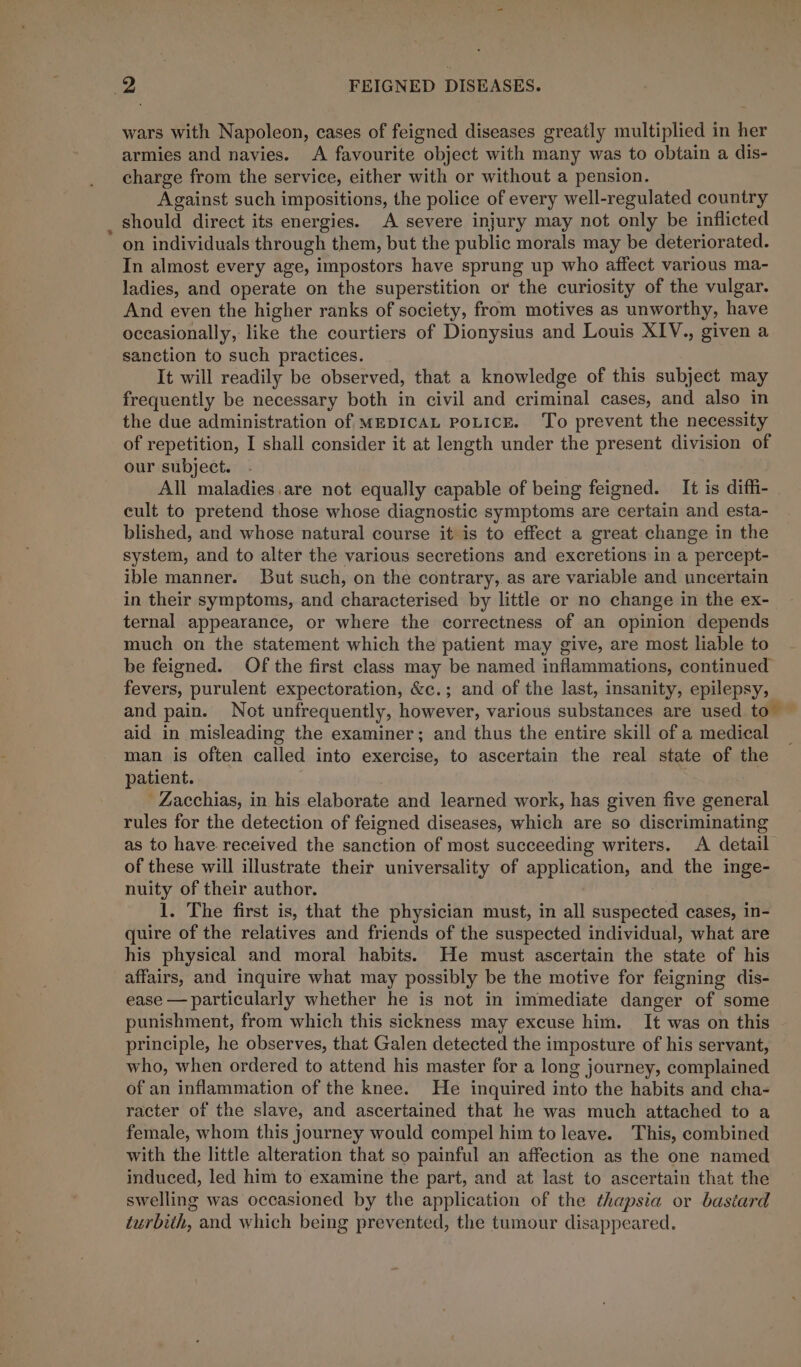 a wars with Napoleon, cases of feigned diseases greatly multiplied in her armies and navies. A favourite object with many was to obtain a dis- charge from the service, either with or without a pension. Against such impositions, the police of every well-regulated country should direct its energies. A severe injury may not only be inflicted on individuals through them, but the public morals may be deteriorated. In almost every age, impostors have sprung up who affect various ma- ladies, and operate on the superstition or the curiosity of the vulgar. And even the higher ranks of society, from motives as unworthy, have occasionally, like the courtiers of Dionysius and Louis XIV., given a sanction to such practices. It will readily be observed, that a knowledge of this subject may frequently be necessary both in civil and criminal cases, and also in the due administration of mEDIcAL poLicE. ‘To prevent the necessity of repetition, I shall consider it at length under the present division of our subject. - All maladies.are not equally capable of being feigned. It is diffi- cult to pretend those whose diagnostic symptoms are certain and esta- blished, and whose natural course it is to effect a great change in the system, and to alter the various secretions and excretions in a percept- ible manner. But such, on the contrary,.as are variable and uncertain in their symptoms, and characterised by little or no change in the ex- ternal appearance, or where the correctness of an opinion depends much on the statement which the patient may give, are most liable to be feigned. Of the first class may be named inflammations, continued fevers, purulent expectoration, &amp;c.; and of the last, insanity, epilepsy, and pain. Not untrequently, however, various substances are used to aid in misleading the examiner; and thus the entire skill of a medical man is often called into exercise, to ascertain the real state of the patient. ' Zacchias, in his elaborate and learned work, has given five general rules for the detection of feigned diseases, which are so discriminating as to have received the sanction of most succeeding writers. A detail of these will illustrate their universality of application, and the inge- nuity of their author. 1. The first is, that the physician must, in all etic iedt cases, in- quire of the relatives and friends of the suspected individual, what are his physical and moral habits. He must ascertain the state of his affairs, and inquire what may possibly be the motive for feigning dis- ease — particularly whether he is not in immediate danger of some punishment, from which this sickness may excuse him. It was on this principle, he observes, that Galen detected the imposture of his servant, who, when ordered to attend his master for a long journey, complained of an inflammation of the knee. He inquired into the habits and cha- racter of the slave, and ascertained that he was much attached to a female, whom this journey would compel him to leave. This, combined with the little alteration that so painful an affection as the one named induced, led him to examine the part, and at last to ascertain that the swelling was occasioned by the application of the thapsia or bastard turbith, and which being prevented, the tumour disappeared.