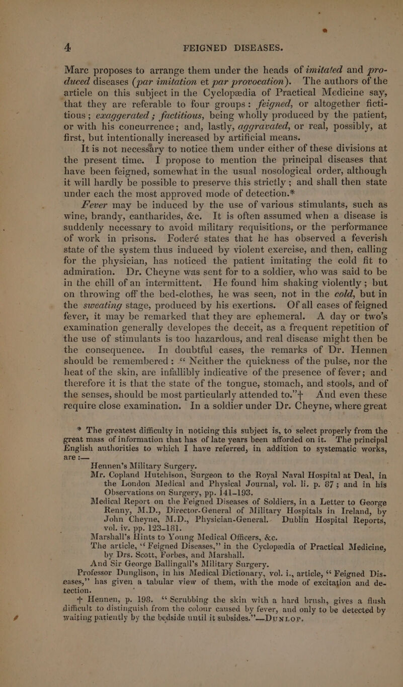 Mare proposes to arrange them under the heads of zmitafed and pro- duced diseases (par imitation et par provocation). ‘The authors of the article on this subject in the Cyclopedia of Practical Medicine say, that they are referable to four groups: feigned, or altogether ficti- tious ; exaggerated ; factitious, being wholly produced by the patient, or with his concurrence; and, lastly, aggravated, or real, possibly, at first, but intentionally increased by artificial means. It is not necessary to notice them under either of these divisions at the present time. I propose to mention the principal diseases that have been feigned, somewhat in the usual nosological order, although it will hardly be possible to preserve this strictly ; and shall then state under each the most approved mode of detection.* Fever may be induced by the use of various stimulants, such as wine, brandy, cantharides, &amp;e. It is often assumed when a disease is suddenly necessary to avoid military requisitions, or the performance of work in prisons. Foderé states that he has observed a feverish state of the system thus induced by violent exercise, and then, calling for the physician, has noticed the patient imitating the cold fit to admiration. Dr. Cheyne was sent for to a soldier, who was said to be in the chill of an intermittent. He found him shaking violently ; but on throwing off the bed-clothes, he was seen, not in the cold, but in the sweating stage, produced by his exertions. Of all cases of feigned fever, it may be remarked that they are ephemeral. A day or two’s examination generally developes the deceit, as a frequent repetition of the use of stimulants is too hazardous, and real disease might then be the consequence. In doubtful cases, the remarks of Dr. Hennen should be remembered: “ Neither the quickness of the pulse, nor the heat of the skin, are infallibly indicative of the presence of fever; and ~ therefore it is that the state of the tongue, stomach, and stools, and of the senses, should be most particularly attended to.”+ And even these require close examination. In a soldier under Dr. Cheyne, where great * The greatest difficulty in noticing this subject is, to select properly from the great mass of information that has of late years been afforded on it. The principal English authorities to which I have referred, in addition to systematic works, are :— Hennen’s Military Surgery. Mr. Copland Hutchison, Surgeon to the Royal Naval Hospital at Deal, in the London Medical and Physical Journal, vol. li. p. 87; and in his Observations on Surgery, pp. 141-193. Medical Report on the Feigned Diseases of Soldiers, in a Letter to George Renny, M.D., Director-General of Military Hospitals in Ireland, by John Cheyne, M.D., Physician-General.. Dublin Hospital Reports, vol. iv. pp. 123-181. ; Marshall’s Hints to Young Medical Officers, &amp;c. he article, ‘‘ Feigned Diseases,” in the Cyclopedia of Practical Medicine, by Drs. Scott, Forbes, and Marshall. And Sir George Ballingall’s Military Surgery. Professor Dunglison, in his Medical Dictionary, vol. i., article, ‘‘ Feigned Dis- eases,”” has given a tabular view of them, with the mode of excitation and de- tection. ; ‘+ Hennen, p. 198. ‘* Scrubbing the skin with a hard brush, gives a flush difficult to distinguish from the colour caused by fever, and only to be detected by Waiting patiently by the bedside until it subsides.”—-DuNLop. Amal