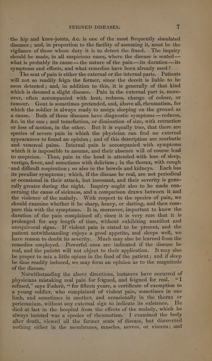 -the hip and knee-joints, &amp;c. is one of the most frequently simulated diseases ; and, in proportion to the facility of assuming it, must be the ‘ vigilance of those whose duty it is to detect the fraud. The inquiry should be made, in all suspicious cases, where the disease is seated — what is probably its cause—the nature of the pain—its duration—its symptoms and effects, and what remedies have been already used? The seat of pain is either the external or the internal parts. Patients will not so readily feign the former, since the deceit is liable to be soon detected ; and, in addition to this, it is generally of that kind which is deemed a slight disease. Pain in the external part is, more- over, often accompanied with heat, redness, change of colour, or tumour. Gout is sometimes pretended, and, above all, rheumatism, for which the soldier is always ready to assign sleeping on the ground as a cause. Both of these diseases have diagnostic symptoms — redness, &amp;c. in the one; and tumefaction, or diminution of size, with retraction or loss of motion, in the other. But it is equally true, that there are species of severe pain in which the physician can find no external appearances to found an opinion; and of this description are scorbutie and venereal pains. Internal pain is accompanied with symptoms which it is impossible to assume, and their absence will of course lead to suspicion. Thus, pain in the head is attended with loss of sleep, vertigo, fever, and sometimes with delirium ; in the thorax, with cough ‘and difficult respiration ; so also in the bowels and kidneys. Each has its peculiar symptoms; which, if the disease be real, are not periodical or occasional in their attack, but incessant, and their severity is gene- rally greater during the night. Inquiry ought also to be made con- cerning the cause of sickness, and a comparison drawn between it and the violence of the malady. With respect to the species of pain, we should examine whether it be sharp, heavy, or darting, and then com- pare this with the symptoms. It is, moreover, important to know the duration of the pain complained of; since it is very rare that it is prolonged for any length of time, without exhibiting manifest and unequivocal signs. If violent pain is stated to be present, and the patient notwithstanding enjoys a good appetite, and sleeps well, we have reason to doubt its severity. Much may also be learned from the remedies employed. Powerful ones are indicated if the disease he real, and the patient will not object to their application. It may also be proper to mix a little opium in the food of the patient; and if sleep be thus readily induced, we may form an opinion as to the magnitude of the disease. Notwithstanding the above directions, instances have occurred of physicians mistaking real pain for feigned, and feigned for real. “I refused,” says Foderé, “ for fifteen years, a certificate of exemption to a young soldier, who complained of violent pain, sometimes in one limb, and sometimes in another, and occasionally in the thorax or pericranium, without any external sign to indicate its existence. He died at last in the hospital from the effects of the malady, which he always insisted was a species of rheumatism. I examined the body. after death, viewed all the former seats of disease, but discovered nothing either in the membranes, muscles, nerves, or viscera; and