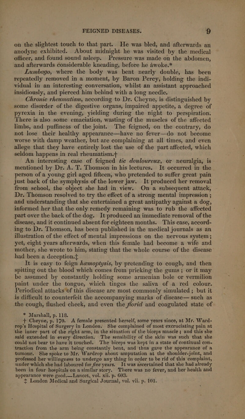 on the slightest touch to that part.. He was bled, and afterwards an anodyne exhibited. About midnight he was visited by the medical officer, and found sound asleep. Pressure was made on the ‘abdomen, and afterwards considerable kneading, before he awoke.* Lumbago, where the body was bent nearly double, has been repeatedly removed in a moment, by Baron Percy, holding the indi- vidual in an interesting conversation, whilst an assistant approached insidiously, and pierced him behind with a long needle. Chronic rheumatism, according to Dr. Cheyne, is distinguished by some disorder of the digestive organs, impaired appetite, a degree of pyrexia in the evening, yielding during the night to perspiration. There is also some emaciation, wasting of the muscles of the aflected limbs, and puffiness of the jomt. ‘The feigned, on the contrary, do not lose their healthy appearance—have no fever—do not become worse with damp weather, but are complaining at all times, and even allege that they have entirely lost the use of the part affected, which seldom happens in real rheumatism.+ An interesting case of feigned tic douloureux, or neuralgia, is mentioned by Dr. A. T. Thomson in his lectures. It occurred in the person of a young girl aged fifteen, who pretended to suffer great pain just back of the symphysis of the lower jaw. It produced her removal from school, the object she had in view. On a subsequent attack, Dr. Thomson resolved to try the effect of a strong mental impression ; and understanding that she entertained a great antipathy against a dog, informed her that the only remedy remaining was to rub the affected part over the back of the dog. It produced an immediate removal of the disease, and it continued absent for eighteen months. This case, accord- _ing to Dr. Thomson, has been published in the medical journals as an illustration of the effect of mental impressions on the nervous system ; yet, eight years afterwards, when this female had become a wife and mother, she wrote to him, stating that the whole course of the disease had been a deception. It is easy to feign hemoptysis, by pretending to ey and then spitting out the blood which comes from pricking the gums; or it may be assumed by constantly holding some armenian bole or vermilion paint under the tongue, which tinges the saliva of a red colour. Periodical attacks of this disease are most commonly simulated ; but it is difficult to counterfeit the accompanying marks of disease— such as the cough, flushed cheek, and even the florid and coagulated state of ba Maahal bn. a eee ts Cheyne, p. 170. A female presented ‘herself, some years since, at Mr. Ward- rop’s Hospital of Surgery in London. She complained of most excr uciating pain at the inner part of the right arm, in the situation of the biceps muscle ; and this she said extended in every direction. The sensibility of the skin was such that she could not bear to have it touched. The biceps was kept in a state of continual con- traction from the arm being constantly bent, and thus gave the appearance of a tumour. She spoke to Mr. Wardrop about amputation at the shoulder-joint, and professed her willingness to undergo any thing in order to be rid of this complaint, under which she had laboured for five years. It was ascertained that she had already been in four hospitals on a similar story. There was no fever, and her health and appearance were good.—Lancet, vol. xii. p. 603. + London Medical and Surgical Journal, vol. vii. p. 101.